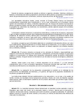 22 de 74
Párrafo reformado DOF 02-11-2007, 11-09-2013
Cuando los planes y programas de estudio se refieran a aspectos culturales, históricos, artísticos y
literarios, la Secretaría de Cultura propondrá el contenido de dichos planes y programas a la Secretaría a
efecto de que ésta determine lo conducente, conforme al párrafo primero de este artículo.
Párrafo adicionado DOF 17-12-2015
Las autoridades educativas locales, previa consulta al Consejo Estatal Técnico de Educación
correspondiente, propondrán para consideración y, en su caso, autorización de la Secretaría, previa
opinión de la Secretaría de Cultura, contenidos regionales que -sin mengua del carácter nacional de los
planes y programas citados- permitan que los educandos adquieran un mejor conocimiento de la historia,
la geografía, las costumbres, las tradiciones, los ecosistemas y demás aspectos propios de la entidad y
municipios respectivos.
Párrafo reformado DOF 30-12-2002, 02-11-2007, 17-12-2015
La Secretaría realizará revisiones y evaluaciones sistemáticas y continuas de los planes y programas
a que se refiere el presente artículo, para mantenerlos permanentemente actualizados. En el caso de los
programas de educación normal y demás para la formación de maestros de educación básica serán
revisados y evaluados, al menos, cada cuatro años, y deberán mantenerse actualizados conforme a los
parámetros y perfiles a los que se refiere la Ley General del Servicio Profesional Docente.
Párrafo reformado DOF 28-01-2011, 11-09-2013
Los planes y programas que la Secretaría determine en cumplimiento del presente artículo, así como
sus modificaciones, deberán publicarse en el Diario Oficial de la Federación y en el órgano informativo
oficial de cada entidad federativa y, previo a su aplicación, se deberá capacitar a los maestros respecto
de su contenido y métodos.
Párrafo reformado DOF 28-01-2011
Artículo 49.- El proceso educativo se basará en los principios de libertad y responsabilidad que
aseguren la armonía de relaciones entre educandos y educadores y promoverá el trabajo en grupo para
asegurar la comunicación y el diálogo entre educandos, educadores, padres de familia e instituciones
públicas y privadas. De igual manera se fomentará el uso de todos los recursos tecnológicos y didácticos
disponibles.
Párrafo reformado DOF 28-01-2011
Además, estará sujeto a los fines y criterios dispuestos en los artículos 7 y 8 del presente
ordenamiento, para lo cual se brindará capacitación al personal docente para que éste, a su vez,
transmita esa información a los educandos, así como a los padres de familia.
Párrafo adicionado DOF 17-04-2009
Artículo 50.- La evaluación de los educandos comprenderá la medición en lo individual de los
conocimientos, las habilidades, las destrezas y, en general, del logro de los propósitos establecidos en
los planes y programas de estudio.
Las instituciones deberán informar periódicamente a los educandos y, en su caso, a los padres de
familia o tutores, los resultados de las evaluaciones parciales y finales, así como, de haberlas, aquellas
observaciones sobre el desempeño académico de los propios educandos que permitan lograr mejores
aprovechamientos.
Párrafo reformado DOF 28-01-2011
Sección 3.- Del calendario escolar
Artículo 51.- La autoridad educativa federal determinará el calendario escolar aplicable a toda la
República, para cada ciclo lectivo de la educación básica y normal y demás para la formación de
maestros de educación básica, necesarios para cubrir los planes y programas aplicables. El calendario
deberá contener un mínimo de ciento ochenta y cinco días y un máximo de doscientos días efectivos de
clase para los educandos.
 