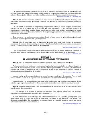 23 de 74
Las autoridades escolares, previa autorización de la autoridad educativa local y de conformidad con
los lineamientos que expida la Secretaría, podrán ajustar el calendario escolar al que se refiere el párrafo
anterior. Dichos ajustes deberán prever las medidas para cubrir los planes y programas aplicables.
Artículo reformado DOF 10-12-2004, 09-05-2016
Artículo 52.- En días escolares, las horas de labor escolar se dedicarán a la práctica docente y a las
actividades educativas con los educandos, conforme a lo previsto en los planes y programas de estudio
aplicables.
Las actividades no previstas en los planes y programas de estudio, o bien la suspensión de clases,
sólo podrán ser autorizadas por la autoridad que haya establecido o, en su caso, ajustado el
correspondiente calendario escolar. Estas autorizaciones únicamente podrán concederse en casos
extraordinarios y si no implican incumplimiento de los planes y programas ni, en su caso, del calendario
señalado por la Secretaría.
De presentarse interrupciones por caso extraordinario o fuerza mayor, la autoridad educativa tomará
las medidas para recuperar los días y horas perdidos.
Artículo 53.- El calendario que la Secretaría determine para cada ciclo lectivo de educación
preescolar, de primaria, de secundaria, de normal y demás para la formación de maestros de educación
básica, se publicará en el Diario Oficial de la Federación.
Párrafo reformado DOF 10-12-2004
La autoridad educativa de cada entidad federativa publicará en el órgano informativo oficial de la
propia entidad, las autorizaciones de ajustes al calendario escolar determinado por la Secretaría.
Párrafo reformado DOF 09-05-2016
CAPITULO V
DE LA EDUCACION QUE IMPARTAN LOS PARTICULARES
Artículo 54.- Los particulares podrán impartir educación en todos sus tipos y modalidades.
Por lo que concierne a la educación preescolar, la primaria, la secundaria, la normal y demás para la
formación de maestros de educación básica, deberán obtener previamente, en cada caso, la autorización
expresa del Estado, tratándose de estudios distintos de los antes mencionados podrán obtener el
reconocimiento de validez oficial de estudios.
Párrafo reformado DOF 10-12-2004
La autorización y el reconocimiento serán específicos para cada plan de estudios. Para impartir
nuevos estudios se requerirá, según el caso, la autorización o el reconocimiento respectivos.
La autorización y el reconocimiento incorporan a las instituciones que los obtengan, respecto de los
estudios a que la propia autorización o dicho reconocimiento se refieren, al sistema educativo nacional.
Artículo 55.- Las autorizaciones y los reconocimientos de validez oficial de estudios se otorgarán
cuando los solicitantes cuenten:
I.- Con personal que acredite la preparación adecuada para impartir educación y, en su caso,
satisfagan los demás requisitos a que se refiere el artículo 21;
II.- Con instalaciones que satisfagan las condiciones higiénicas, de seguridad, pedagógicas y de
accesibilidad que la autoridad otorgante determine, conforme a los términos que señalen las
disposiciones aplicables. Para establecer un nuevo plantel se requerirá, según el caso, una nueva
autorización o un nuevo reconocimiento, y
Fracción reformada DOF 01-06-2016
 
