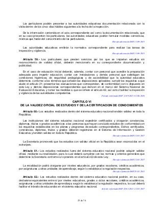 25 de 74
Los particulares podrán presentar a las autoridades educativas documentación relacionada con la
visita dentro de los cinco días hábiles siguientes a la fecha de la inspección.
De la información contenida en el acta correspondiente así como la documentación relacionada, que
en su caso presenten los particulares, las autoridades educativas podrán formular medidas correctivas,
mismas que harán del conocimiento de los particulares.
Párrafo adicionado DOF 11-09-2013
Las autoridades educativas emitirán la normativa correspondiente para realizar las tareas de
inspección y vigilancia.
Párrafo adicionado DOF 11-09-2013
Artículo 59.- Los particulares que presten servicios por los que se impartan estudios sin
reconocimiento de validez oficial, deberán mencionarlo en su correspondiente documentación y
publicidad.
En el caso de educación inicial deberán, además, contar con personal que acredite la preparación
adecuada para impartir educación; contar con instalaciones y demás personal que satisfagan las
condiciones higiénicas, de seguridad, pedagógicas y de accesibilidad que la autoridad educativa
determine, conforme a los términos que señalen las disposiciones aplicables; cumplir los requisitos a que
alude el artículo 21; presentar las evaluaciones que correspondan, de conformidad con lo dispuesto en
esta Ley y demás disposiciones correspondientes que deriven en el marco del Sistema Nacional de
Evaluación Educativa, y tomar las medidas a que se refiere el artículo 42, así como facilitar la inspección
y vigilancia de las autoridades competentes.
Párrafo reformado DOF 11-09-2013, 01-06-2016
CAPITULO VI
DE LA VALIDEZ OFICIAL DE ESTUDIOS Y DE LA CERTIFICACION DE CONOCIMIENTOS
Artículo 60.- Los estudios realizados dentro del sistema educativo nacional tendrán validez en toda la
República.
Las instituciones del sistema educativo nacional expedirán certificados y otorgarán constancias,
diplomas, títulos o grados académicos a las personas que hayan concluido estudios de conformidad con
los requisitos establecidos en los planes y programas de estudio correspondientes. Dichos certificados,
constancias, diplomas, títulos y grados deberán registrarse en el Sistema de Información y Gestión
Educativa y tendrán validez en toda la República.
Párrafo reformado DOF 22-03-2017
La Secretaría promoverá que los estudios con validez oficial en la República sean reconocidos en el
extranjero.
Artículo 61.- Los estudios realizados fuera del sistema educativo nacional podrán adquirir validez
oficial, mediante su revalidación, para lo cual deberá cumplirse con las normas y criterios generales que
determine la Secretaría conforme a lo previsto en el artículo 63 de esta Ley.
Párrafo reformado DOF 22-03-2017
La revalidación podrá otorgarse por niveles educativos, por grados escolares, créditos académicos,
por asignaturas u otras unidades de aprendizaje, según lo establezca la regulación respectiva.
Párrafo reformado DOF 28-01-2011
Artículo 62.- Los estudios realizados dentro del sistema educativo nacional podrán, en su caso,
declararse equivalentes entre sí por niveles educativos, grados o ciclos escolares, créditos académicos,
asignaturas u otras unidades de aprendizaje, según lo establezca la regulación respectiva, la cual deberá
facilitar el tránsito de educandos en el sistema educativo nacional.
Artículo reformado DOF 28-01-2011, 22-03-2017
 
