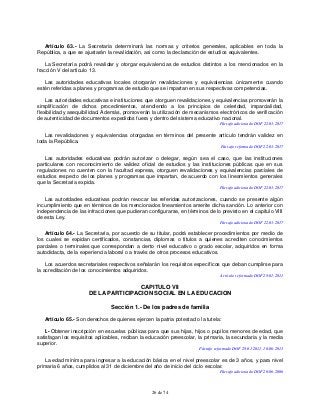 26 de 74
Artículo 63.- La Secretaría determinará las normas y criterios generales, aplicables en toda la
República, a que se ajustarán la revalidación, así como la declaración de estudios equivalentes.
La Secretaría podrá revalidar y otorgar equivalencias de estudios distintos a los mencionados en la
fracción V del artículo 13.
Las autoridades educativas locales otorgarán revalidaciones y equivalencias únicamente cuando
estén referidas a planes y programas de estudio que se impartan en sus respectivas competencias.
Las autoridades educativas e instituciones que otorguen revalidaciones y equivalencias promoverán la
simplificación de dichos procedimientos, atendiendo a los principios de celeridad, imparcialidad,
flexibilidad y asequibilidad. Además, promoverán la utilización de mecanismos electrónicos de verificación
de autenticidad de documentos expedidos fuera y dentro del sistema educativo nacional.
Párrafo adicionado DOF 22-03-2017
Las revalidaciones y equivalencias otorgadas en términos del presente artículo tendrán validez en
toda la República.
Párrafo reformado DOF 22-03-2017
Las autoridades educativas podrán autorizar o delegar, según sea el caso, que las instituciones
particulares con reconocimiento de validez oficial de estudios y las instituciones públicas que en sus
regulaciones no cuenten con la facultad expresa, otorguen revalidaciones y equivalencias parciales de
estudios respecto de los planes y programas que impartan, de acuerdo con los lineamientos generales
que la Secretaría expida.
Párrafo adicionado DOF 22-03-2017
Las autoridades educativas podrán revocar las referidas autorizaciones, cuando se presente algún
incumplimiento que en términos de los mencionados lineamientos amerite dicha sanción. Lo anterior con
independencia de las infracciones que pudieran configurarse, en términos de lo previsto en el capítulo VIII
de esta Ley.
Párrafo adicionado DOF 22-03-2017
Artículo 64.- La Secretaría, por acuerdo de su titular, podrá establecer procedimientos por medio de
los cuales se expidan certificados, constancias, diplomas o títulos a quienes acrediten conocimientos
parciales o terminales que correspondan a cierto nivel educativo o grado escolar, adquiridos en forma
autodidacta, de la experiencia laboral o a través de otros procesos educativos.
Los acuerdos secretariales respectivos señalarán los requisitos específicos que deban cumplirse para
la acreditación de los conocimientos adquiridos.
Artículo reformado DOF 28-01-2011
CAPITULO VII
DE LA PARTICIPACION SOCIAL EN LA EDUCACION
Sección 1.- De los padres de familia
Artículo 65.- Son derechos de quienes ejercen la patria potestad o la tutela:
I.- Obtener inscripción en escuelas públicas para que sus hijas, hijos o pupilos menores de edad, que
satisfagan los requisitos aplicables, reciban la educación preescolar, la primaria, la secundaria y la media
superior.
Párrafo reformado DOF 28-01-2011, 10-06-2013
La edad mínima para ingresar a la educación básica en el nivel preescolar es de 3 años, y para nivel
primaria 6 años, cumplidos al 31 de diciembre del año de inicio del ciclo escolar.
Párrafo adicionado DOF 20-06-2006
 