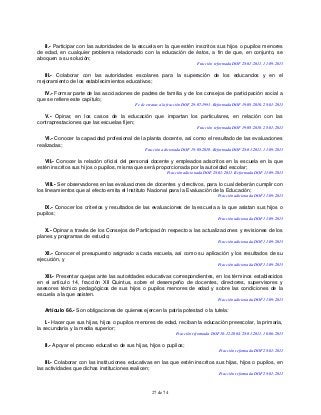 27 de 74
II.- Participar con las autoridades de la escuela en la que estén inscritos sus hijos o pupilos menores
de edad, en cualquier problema relacionado con la educación de éstos, a fin de que, en conjunto, se
aboquen a su solución;
Fracción reformada DOF 28-01-2011, 11-09-2013
III.- Colaborar con las autoridades escolares para la superación de los educandos y en el
mejoramiento de los establecimientos educativos;
IV.- Formar parte de las asociaciones de padres de familia y de los consejos de participación social a
que se refiere este capítulo;
Fe de erratas a la fracción DOF 29-07-1993. Reformada DOF 19-08-2010, 28-01-2011
V.- Opinar, en los casos de la educación que impartan los particulares, en relación con las
contraprestaciones que las escuelas fijen;
Fracción reformada DOF 19-08-2010, 28-01-2011
VI.- Conocer la capacidad profesional de la planta docente, así como el resultado de las evaluaciones
realizadas;
Fracción adicionada DOF 19-08-2010. Reformada DOF 28-01-2011, 11-09-2013
VII.- Conocer la relación oficial del personal docente y empleados adscritos en la escuela en la que
estén inscritos sus hijos o pupilos, misma que será proporcionada por la autoridad escolar;
Fracción adicionada DOF 28-01-2011. Reformada DOF 11-09-2013
VIII.- Ser observadores en las evaluaciones de docentes y directivos, para lo cual deberán cumplir con
los lineamientos que al efecto emita el Instituto Nacional para la Evaluación de la Educación;
Fracción adicionada DOF 11-09-2013
IX.- Conocer los criterios y resultados de las evaluaciones de la escuela a la que asistan sus hijos o
pupilos;
Fracción adicionada DOF 11-09-2013
X.- Opinar a través de los Consejos de Participación respecto a las actualizaciones y revisiones de los
planes y programas de estudio;
Fracción adicionada DOF 11-09-2013
XI.- Conocer el presupuesto asignado a cada escuela, así como su aplicación y los resultados de su
ejecución, y
Fracción adicionada DOF 11-09-2013
XII.- Presentar quejas ante las autoridades educativas correspondientes, en los términos establecidos
en el artículo 14, fracción XII Quintus, sobre el desempeño de docentes, directores, supervisores y
asesores técnico pedagógicos de sus hijos o pupilos menores de edad y sobre las condiciones de la
escuela a la que asisten.
Fracción adicionada DOF 11-09-2013
Artículo 66.- Son obligaciones de quienes ejercen la patria potestad o la tutela:
I.- Hacer que sus hijas, hijos o pupilos menores de edad, reciban la educación preescolar, la primaria,
la secundaria y la media superior;
Fracción reformada DOF 10-12-2004, 28-01-2011, 10-06-2013
II.- Apoyar el proceso educativo de sus hijas, hijos o pupilos;
Fracción reformada DOF 28-01-2011
III.- Colaborar con las instituciones educativas en las que estén inscritos sus hijas, hijos o pupilos, en
las actividades que dichas instituciones realicen;
Fracción reformada DOF 28-01-2011
 