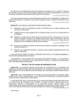 28 de 74
IV.- Informar a las autoridades educativas los cambios que se presenten en la conducta y actitud de
los educandos, para que las citadas autoridades apliquen los estudios correspondientes, con el fin de
determinar las posibles causas que hayan dado origen a tales cambios, y
Fracción adicionada DOF 19-08-2010
V.- Hacer del conocimiento de la autoridad educativa del plantel, las irregularidades cometidas por el
personal administrativo o académico, que ocasionen perjuicios, daños o cambios emocionales en los
educandos.
Fracción adicionada DOF 19-08-2010
Artículo 67.- Las asociaciones de padres de familia tendrán por objeto:
I.- Representar ante las autoridades escolares los intereses que en materia educativa sean
comunes a los asociados;
II.- Colaborar para una mejor integración de la comunidad escolar, así como en el mejoramiento de
los planteles;
III.- Participar en la aplicación de cooperaciones en numerario, bienes y servicios que, en su caso,
hagan las propias asociaciones al establecimiento escolar. Estas cooperaciones serán de
carácter voluntario y, según lo dispuesto por el artículo 6o. de esta Ley, en ningún caso se
entenderán como contraprestaciones del servicio educativo;
Fracción reformada DOF 11-09-2013
IV.- Proponer las medidas que estimen conducentes para alcanzar los objetivos señalados en las
fracciones anteriores, e
V.- Informar a las autoridades educativas y escolares sobre cualquier irregularidad de que sean
objeto los educandos.
Las asociaciones de padres de familia se abstendrán de intervenir en los aspectos pedagógicos y
laborales de los establecimientos educativos.
La organización y el funcionamiento de las asociaciones de padres de familia, en lo concerniente a
sus relaciones con las autoridades de los establecimientos escolares, se sujetarán a las disposiciones
que la autoridad educativa federal señale.
Sección 2.- De los consejos de participación social
Artículo 68.- Las autoridades educativas promoverán, de conformidad con los lineamientos que
establezca la autoridad educativa federal, la participación de la sociedad en actividades que tengan por
objeto fortalecer y elevar la calidad de la educación pública, así como ampliar la cobertura de los servicios
educativos.
Artículo 69.- Será responsabilidad de la autoridad de cada escuela pública de educación básica
vincular a ésta, activa y constantemente, con la comunidad. El ayuntamiento y la autoridad educativa
local darán toda su colaboración para tales efectos.
La autoridad escolar hará lo conducente para que en cada escuela pública de educación básica opere
un consejo escolar de participación social, integrado con padres de familia y representantes de sus
asociaciones, maestros y representantes de su organización sindical, quienes acudirán como
representantes de los intereses laborales de los trabajadores, directivos de la escuela, exalumnos, así
como con los demás miembros de la comunidad interesados en el desarrollo de la propia escuela.
Párrafo reformado DOF 11-09-2013
Este consejo:
 