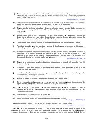 29 de 74
a) Opinará sobre los ajustes al calendario escolar aplicable a cada escuela y conocerá las metas
educativas, así como el avance de las actividades escolares, con el objeto de coadyuvar con el
maestro a su mejor realización;
Inciso reformado DOF 09-05-2016
b) Conocerá y dará seguimiento de las acciones que realicen las y los educadores y autoridades
educativas señaladas en el segundo párrafo del artículo 42 de la presente ley;
c) Conocerá de las acciones educativas y de prevención que realicen las autoridades para que los
educandos conozcan y detecten la posible comisión de hechos delictivos que puedan perjudicar
al educando;
d) Sensibilizará a la comunidad, mediante la divulgación de material que prevenga la comisión de
delitos en agravio de las y los educandos. Así como también, de elementos que procuren la
defensa de los derechos de las víctimas de tales delitos;
e) Tomará nota de los resultados de las evaluaciones que realicen las autoridades educativas;
f) Propiciará la colaboración de maestros y padres de familia para salvaguardar la integridad y
educación plena de las y los educandos.
g) Podrá proponer estímulos y reconocimientos de carácter social a alumnos, maestros, directivos y
empleados de la escuela, para ser considerados por los programas de reconocimiento que
establece la Ley General del Servicio Profesional Docente y demás programas que al efecto
determine la Secretaría y las autoridades competentes;
Inciso reformado DOF 11-09-2013
h) Conocerá los nombres de las y los educadores señalados en el segundo párrafo del artículo 56
de la presente ley;
i) Estimulará, promoverá y apoyará actividades extraescolares que complementen y respalden la
formación de los educandos;
j) Llevará a cabo las acciones de participación, coordinación y difusión necesarias para la
protección civil y la emergencia escolar;
k) Alentará el interés familiar y comunitario por el desempeño del educando;
l) Opinará en asuntos pedagógicos y en temas que permitan la salvaguarda del libre desarrollo de
la personalidad, integridad y derechos humanos de las y los educandos;
m) Contribuirá a reducir las condiciones sociales adversas que influyan en la educación; estará
facultado para realizar convocatorias para trabajos específicos de mejoramiento de las
instalaciones escolares;
n) Respaldará las labores cotidianas de la escuela, y
o) En general, podrá realizar actividades en beneficio de la propia escuela.
Párrafo reformado DOF 19-08-2010
Consejos análogos deberán operar en las escuelas particulares de educación básica.
Párrafo reformado DOF 19-08-2010
Artículo 70.- En cada municipio operará un consejo municipal de participación social en la educación
integrado por las autoridades municipales, padres de familia y representantes de sus asociaciones,
maestros distinguidos y directivos de escuelas, representantes de la organización sindical de los
 