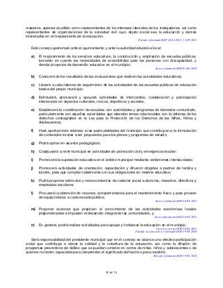 30 de 74
maestros, quienes acudirán como representantes de los intereses laborales de los trabajadores, así como
representantes de organizaciones de la sociedad civil cuyo objeto social sea la educación y demás
interesados en el mejoramiento de la educación.
Párrafo reformado DOF 28-01-2011, 11-09-2013
Este consejo gestionará ante el ayuntamiento y ante la autoridad educativa local:
a) El mejoramiento de los servicios educativos, la construcción y ampliación de escuelas públicas,
tomando en cuenta las necesidades de accesibilidad para las personas con discapacidad, y
demás proyectos de desarrollo educativo en el municipio;
Inciso reformado DOF 01-06-2016
b) Conocerá de los resultados de las evaluaciones que realicen las autoridades educativas;
c) Llevará a cabo labores de seguimiento de las actividades de las escuelas públicas de educación
básica del propio municipio;
d) Estimulará, promoverá y apoyará actividades de intercambio, colaboración y participación
interescolar en aspectos culturales, cívicos, deportivos y sociales;
e) Establecerá la coordinación de escuelas con autoridades y programas de bienestar comunitario,
particularmente con aquellas autoridades que atiendan temas relacionados con la defensa de los
derechos consagrados en la Ley para la Protección de los Derechos de las Niñas, Niños y
Adolescentes;
f) Hará aportaciones relativas a las particularidades del municipio que contribuyan a la formulación
de contenidos locales a ser propuestos para los planes y programas de estudio;
g) Podrá opinar en asuntos pedagógicos;
h) Coadyuvará a nivel municipal en actividades de protección civil y emergencia escolar;
i) Promoverá la superación educativa en el ámbito municipal mediante certámenes interescolares;
j) Promoverá actividades de orientación, capacitación y difusión dirigidas a padres de familia y
tutores, para que cumplan cabalmente con sus obligaciones en materia educativa;
k) Podrá proponer estímulos y reconocimientos de carácter social a alumnos, maestros, directivos y
empleados escolares;
l) Procurará la obtención de recursos complementarios para el mantenimiento físico y para proveer
de equipo básico a cada escuela pública,
Inciso reformado DOF 20-04-2015
m) Proponer acciones que propicien el conocimiento de las actividades económicas locales
preponderantes e impulsen el desarrollo integral de las comunidades, y
Inciso adicionado DOF 20-04-2015
n) En general, podrá realizar actividades para apoyar y fortalecer la educación en el municipio.
Inciso recorrido DOF 20-04-2015
Párrafo con fracciones reformado DOF 19-08-2010
Será responsabilidad del presidente municipal que en el consejo se alcance una efectiva participación
social que contribuya a elevar la calidad y la cobertura de la educación, así como la difusión de
programas preventivos de delitos que se puedan cometer en contra de niñas, niños y adolescentes o de
quienes no tienen capacidad para comprender el significado del hecho o para resistirlo.
Párrafo reformado DOF 19-08-2010
 