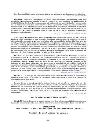 31 de 74
En la Ciudad de México los consejos se constituirán por cada una de sus demarcaciones territoriales.
Párrafo reformado DOF 19-01-2018
Artículo 71.- En cada entidad federativa funcionará un consejo estatal de participación social en la
educación, como órgano de consulta, orientación y apoyo. Un órgano análogo se establecerá en la
Ciudad de México. En dicho Consejo se asegurará la participación de padres de familia y representantes
de sus asociaciones, maestros y representantes de su organización sindical, quienes acudirán como
representantes de los intereses laborales de los trabajadores, instituciones formadoras de maestros,
autoridades educativas estatales y municipales, organizaciones de la sociedad civil cuyo objeto social sea
la educación, así como los sectores social y productivo de la entidad federativa especialmente
interesados en la educación.
Párrafo reformado DOF 28-01-2011, 11-09-2013, 19-01-2018
Este consejo promoverá y apoyará entidades extraescolares de carácter cultural, cívico, deportivo y de
bienestar social; coadyuvará a nivel estatal en actividades de protección civil y emergencia escolar;
sistematizará los elementos y aportaciones relativos a las particularidades de la entidad federativa que
contribuyan a la formulación de contenidos estatales en los planes y programas de estudio; podrá opinar
en asuntos pedagógicos; conocerá las demandas y necesidades que emanen de la participación social
en la educación a través de los consejos escolares y municipales, conformando los requerimientos a nivel
estatal para gestionar ante las instancias competentes su resolución y apoyo; conocerá los resultados de
las evaluaciones que efectúen las autoridades educativas y colaborará con ellas en actividades que
influyan en el mejoramiento de la calidad y la cobertura de la educación.
Artículo 72.- La Secretaría promoverá el establecimiento y funcionamiento del Consejo Nacional de
Participación Social en la Educación, como instancia nacional de consulta, colaboración, apoyo e
información, en la que se encuentren representados padres de familia y sus asociaciones, maestros y su
organización sindical, quienes acudirán como representantes de los intereses laborales de los
trabajadores, autoridades educativas, organizaciones de la sociedad civil cuyo objeto social sea la
educación, así como los sectores social y productivo especialmente interesados en la educación. Tomará
nota de los resultados de las evaluaciones que realicen las autoridades educativas, conocerá el
desarrollo y la evolución del sistema educativo nacional, podrá opinar en asuntos pedagógicos, planes y
programas de estudio y propondrá políticas para elevar la calidad y la cobertura de la educación.
Artículo reformado DOF 28-01-2011, 11-09-2013
Artículo 73.- Los consejos de participación social a que se refiere esta sección se abstendrán de
intervenir en los aspectos laborales de los establecimientos educativos y no deberán participar en
cuestiones políticas ni religiosas.
En caso de que el consejo aprecie la probable comisión de un delito en agravio de las y los
educandos, solicitará como medida preventiva a las autoridades educativas del plantel, la suspensión
temporal de las actividades del personal docente o administrativo que se encuentre presuntamente
involucrado, hasta en tanto se aclare por la autoridad correspondiente dicha participación, previa
audiencia a las partes involucradas. Dicha suspensión no afectará las prestaciones laborales que le
correspondan.
Párrafo adicionado DOF 19-08-2010
Sección 3.- De los medios de comunicación
Artículo 74.- Los medios de comunicación masiva, en el desarrollo de sus actividades, contribuirán al
logro de las finalidades previstas en el artículo 7, conforme a los criterios establecidos en el artículo 8o.
CAPITULO VIII
DE LAS INFRACCIONES, LAS SANCIONES Y EL RECURSO ADMINISTRATIVO
Sección 1.- De las infracciones y las sanciones
 