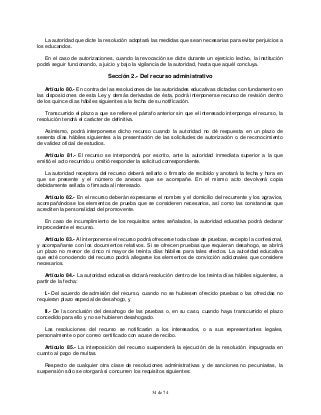 34 de 74
La autoridad que dicte la resolución adoptará las medidas que sean necesarias para evitar perjuicios a
los educandos.
En el caso de autorizaciones, cuando la revocación se dicte durante un ejercicio lectivo, la institución
podrá seguir funcionando, a juicio y bajo la vigilancia de la autoridad, hasta que aquél concluya.
Sección 2.- Del recurso administrativo
Artículo 80.- En contra de las resoluciones de las autoridades educativas dictadas con fundamento en
las disposiciones de esta Ley y demás derivadas de ésta, podrá interponerse recurso de revisión dentro
de los quince días hábiles siguientes a la fecha de su notificación.
Transcurrido el plazo a que se refiere el párrafo anterior sin que el interesado interponga el recurso, la
resolución tendrá el carácter de definitiva.
Asimismo, podrá interponerse dicho recurso cuando la autoridad no dé respuesta en un plazo de
sesenta días hábiles siguientes a la presentación de las solicitudes de autorización o de reconocimiento
de validez oficial de estudios.
Artículo 81.- El recurso se interpondrá, por escrito, ante la autoridad inmediata superior a la que
emitió el acto recurrido u omitió responder la solicitud correspondiente.
La autoridad receptora del recurso deberá sellarlo o firmarlo de recibido y anotará la fecha y hora en
que se presente y el número de anexos que se acompañe. En el mismo acto devolverá copia
debidamente sellada o firmada al interesado.
Artículo 82.- En el recurso deberán expresarse el nombre y el domicilio del recurrente y los agravios,
acompañándose los elementos de prueba que se consideren necesarios, así como las constancias que
acrediten la personalidad del promovente.
En caso de incumplimiento de los requisitos antes señalados, la autoridad educativa podrá declarar
improcedente el recurso.
Artículo 83.- Al interponerse el recurso podrá ofrecerse toda clase de pruebas, excepto la confesional,
y acompañarse con los documentos relativos. Si se ofrecen pruebas que requieran desahogo, se abrirá
un plazo no menor de cinco ni mayor de treinta días hábiles para tales efectos. La autoridad educativa
que esté conociendo del recurso podrá allegarse los elementos de convicción adicionales que considere
necesarios.
Artículo 84.- La autoridad educativa dictará resolución dentro de los treinta días hábiles siguientes, a
partir de la fecha:
I.- Del acuerdo de admisión del recurso, cuando no se hubiesen ofrecido pruebas o las ofrecidas no
requieran plazo especial de desahogo, y
II.- De la conclusión del desahogo de las pruebas o, en su caso, cuando haya transcurrido el plazo
concedido para ello y no se hubieren desahogado.
Las resoluciones del recurso se notificarán a los interesados, o a sus representantes legales,
personalmente o por correo certificado con acuse de recibo.
Artículo 85.- La interposición del recurso suspenderá la ejecución de la resolución impugnada en
cuanto al pago de multas.
Respecto de cualquier otra clase de resoluciones administrativas y de sanciones no pecuniarias, la
suspensión sólo se otorgará si concurren los requisitos siguientes:
 