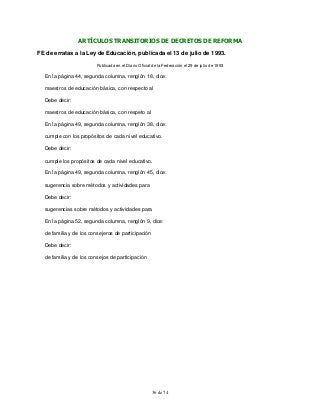 36 de 74
ARTÍCULOS TRANSITORIOS DE DECRETOS DE REFORMA
FE de erratas a la Ley de Educación, publicada el 13 de julio de 1993.
Publicada en el Diario Oficial de la Federación el 29 de julio de 1993
En la página 44, segunda columna, renglón 18, dice:
maestros de educación básica, con respecto al
Debe decir:
maestros de educación básica, con respeto al
En la página 49, segunda columna, renglón 38, dice:
cumple con los propósitos de cada nivel educativo.
Debe decir:
cumple los propósitos de cada nivel educativo.
En la página 49, segunda columna, renglón 45, dice:
sugerencia sobre métodos y actividades para
Debe decir:
sugerencias sobre métodos y actividades para
En la página 52, segunda columna, renglón 9, dice:
de familia y de los consejeros de participación
Debe decir:
de familia y de los consejos de participación
 