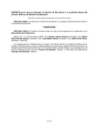 39 de 74
DECRETO por el que se reforman, la fracción XI del artículo 7 y el párrafo tercero del
artículo 48 de la Ley General de Educación.
Publicado en el Diario Oficial de la Federación el 30 de diciembre de 2002
ARTÍCULO ÚNICO.- Se reforman la fracción XI del artículo 7 y el párrafo tercero del artículo 48 de la
Ley General de Educación.
TRANSITORIO
ARTÍCULO ÚNICO.- El presente Decreto entrará en vigor al día siguiente de su publicación en el
Diario Oficial de la Federación.
México, D.F., a 15 de diciembre de 2002.- Sen. Enrique Jackson Ramírez, Presidente.- Dip. Beatriz
Elena Paredes Rangel, Presidenta.- Sen. Lydia Madero García, Secretario.- Dip. Adrián Rivera Pérez,
Secretario.- Rúbricas".
En cumplimiento de lo dispuesto por la fracción I del Artículo 89 de la Constitución Política de los
Estados Unidos Mexicanos, y para su debida publicación y observancia, expido el presente Decreto en la
Residencia del Poder Ejecutivo Federal, en la Ciudad de México, Distrito Federal, a los veintiséis días del
mes de diciembre de dos mil dos.- Vicente Fox Quesada.- Rúbrica.- El Secretario de Gobernación,
Santiago Creel Miranda.- Rúbrica.
 