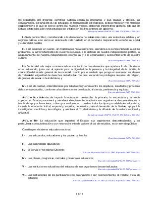 4 de 74
los resultados del progreso científico; luchará contra la ignorancia y sus causas y efectos, las
servidumbres, los fanatismos, los prejuicios, la formación de estereotipos, la discriminación y la violencia
especialmente la que se ejerce contra las mujeres y niños, debiendo implementar políticas públicas de
Estado orientadas a la transversalidad de criterios en los tres órdenes de gobierno.
Párrafo reformado DOF 10-12-2004, 17-04-2009, 11-09-2013
I.- Será democrático, considerando a la democracia no solamente como una estructura jurídica y un
régimen político, sino como un sistema de vida fundado en el constante mejoramiento económico, social
y cultural del pueblo;
II.- Será nacional, en cuanto -sin hostilidades ni exclusivismos- atenderá a la comprensión de nuestros
problemas, al aprovechamiento de nuestros recursos, a la defensa de nuestra independencia política, al
aseguramiento de nuestra independencia económica y a la continuidad y acrecentamiento de nuestra
cultura;
Fracción reformada DOF 11-09-2013
III.- Contribuirá a la mejor convivencia humana, tanto por los elementos que aporte a fin de robustecer
en el educando, junto con el aprecio para la dignidad de la persona y la integridad de la familia, la
convicción del interés general de la sociedad, cuanto por el cuidado que ponga en sustentar los ideales
de fraternidad e igualdad de derechos de todos los hombres, evitando los privilegios de razas, de religión,
de grupos, de sexos o de individuos, y
Fracción reformada DOF 11-09-2013
IV.- Será de calidad, entendiéndose por ésta la congruencia entre los objetivos, resultados y procesos
del sistema educativo, conforme a las dimensiones de eficacia, eficiencia, pertinencia y equidad.
Fracción adicionada DOF 11-09-2013
Artículo 9o.- Además de impartir la educación preescolar, la primaria, la secundaria y la media
superior, el Estado promoverá y atenderá -directamente, mediante sus organismos descentralizados, a
través de apoyos financieros, o bien, por cualquier otro medio– todos los tipos y modalidades educativos,
incluida la educación inicial, especial y superior, necesarios para el desarrollo de la Nación, apoyará la
investigación científica y tecnológica, y alentará el fortalecimiento y la difusión de la cultura nacional y
universal.
Artículo reformado DOF 16-11-2011, 09-04-2012, 10-06-2013
Artículo 10.- La educación que impartan el Estado, sus organismos descentralizados y los
particulares con autorización o con reconocimiento de validez oficial de estudios, es un servicio público.
Constituyen el sistema educativo nacional:
I.- Los educandos, educadores y los padres de familia;
Fracción reformada DOF 11-09-2013
II.- Las autoridades educativas;
III.- El Servicio Profesional Docente;
Fracción adicionada DOF 02-11-2007. Reformada DOF 11-09-2013
IV.- Los planes, programas, métodos y materiales educativos;
Fracción reformada DOF 02-11-2007 (se recorre)
V.- Las instituciones educativas del estado y de sus organismos descentralizados;
Fracción reformada DOF 02-11-2007 (se recorre)
VI.- Las instituciones de los particulares con autorización o con reconocimiento de validez oficial de
estudios;
Fracción reformada DOF 02-11-2007 (se recorre). Reformada DOF 11-09-2013
 