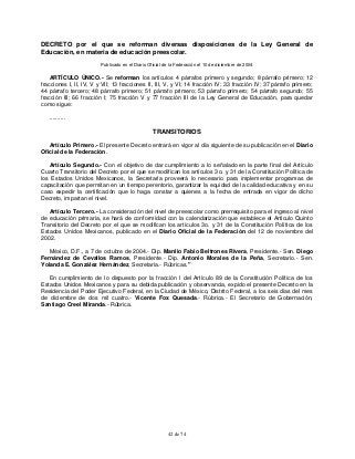 42 de 74
DECRETO por el que se reforman diversas disposiciones de la Ley General de
Educación, en materia de educación preescolar.
Publicado en el Diario Oficial de la Federación el 10 de diciembre de 2004
ARTÍCULO ÚNICO.- Se reforman los artículos 4 párrafos primero y segundo; 8 párrafo primero; 12
fracciones I, II, IV, V y VII; 13 fracciones II, III, V, y VI; 14 fracción IV; 33 fracción IV; 37 párrafo primero;
44 párrafo tercero; 48 párrafo primero; 51 párrafo primero; 53 párrafo primero; 54 párrafo segundo; 55
fracción III; 66 fracción I; 75 fracción V y 77 fracción III de la Ley General de Educación, para quedar
como sigue:
..........
TRANSITORIOS
Artículo Primero.- El presente Decreto entrará en vigor al día siguiente de su publicación en el Diario
Oficial de la Federación.
Artículo Segundo.- Con el objetivo de dar cumplimiento a lo señalado en la parte final del Artículo
Cuarto Transitorio del Decreto por el que se modifican los artículos 3o. y 31 de la Constitución Política de
los Estados Unidos Mexicanos, la Secretaría proveerá lo necesario para implementar programas de
capacitación que permitan en un tiempo perentorio, garantizar la equidad de la calidad educativa y en su
caso expedir la certificación que lo haga constar a quienes a la fecha de entrada en vigor de dicho
Decreto, impartan el nivel.
Artículo Tercero.- La consideración del nivel de preescolar como prerrequisito para el ingreso al nivel
de educación primaria, se hará de conformidad con la calendarización que establece el Artículo Quinto
Transitorio del Decreto por el que se modifican los artículos 3o. y 31 de la Constitución Política de los
Estados Unidos Mexicanos, publicado en el Diario Oficial de la Federación del 12 de noviembre del
2002.
México, D.F., a 7 de octubre de 2004.- Dip. Manlio Fabio Beltrones Rivera, Presidente.- Sen. Diego
Fernández de Cevallos Ramos, Presidente.- Dip. Antonio Morales de la Peña, Secretario.- Sen.
Yolanda E. González Hernández, Secretaria.- Rúbricas."
En cumplimiento de lo dispuesto por la fracción I del Artículo 89 de la Constitución Política de los
Estados Unidos Mexicanos y para su debida publicación y observancia, expido el presente Decreto en la
Residencia del Poder Ejecutivo Federal, en la Ciudad de México, Distrito Federal, a los seis días del mes
de diciembre de dos mil cuatro.- Vicente Fox Quesada.- Rúbrica.- El Secretario de Gobernación,
Santiago Creel Miranda.- Rúbrica.
 