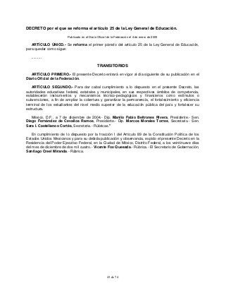 43 de 74
DECRETO por el que se reforma el artículo 25 de la Ley General de Educación.
Publicado en el Diario Oficial de la Federación el 4 de enero de 2005
ARTÍCULO ÚNICO.- Se reforma el primer párrafo del artículo 25 de la Ley General de Educación,
para quedar como sigue:
..........
TRANSITORIOS
ARTÍCULO PRIMERO.- El presente Decreto entrará en vigor al día siguiente de su publicación en el
Diario Oficial de la Federación.
ARTÍCULO SEGUNDO.- Para dar cabal cumplimiento a lo dispuesto en el presente Decreto, las
autoridades educativas federal, estatales y municipales, en sus respectivos ámbitos de competencia,
establecerán instrumentos y mecanismos técnico-pedagógicos y financieros como estímulos o
subvenciones, a fin de ampliar la cobertura y garantizar la permanencia, el fortalecimiento y eficiencia
terminal de los estudiantes del nivel medio superior de la educación pública del país y fortalecer su
estructura.
México, D.F., a 7 de diciembre de 2004.- Dip. Manlio Fabio Beltrones Rivera, Presidente.- Sen.
Diego Fernández de Cevallos Ramos, Presidente.- Dip. Marcos Morales Torres, Secretario.- Sen.
Sara I. Castellanos Cortés, Secretaria.- Rúbricas."
En cumplimiento de lo dispuesto por la fracción I del Artículo 89 de la Constitución Política de los
Estados Unidos Mexicanos y para su debida publicación y observancia, expido el presente Decreto en la
Residencia del Poder Ejecutivo Federal, en la Ciudad de México, Distrito Federal, a los veintinueve días
del mes de diciembre de dos mil cuatro.- Vicente Fox Quesada.- Rúbrica.- El Secretario de Gobernación,
Santiago Creel Miranda.- Rúbrica.
 
