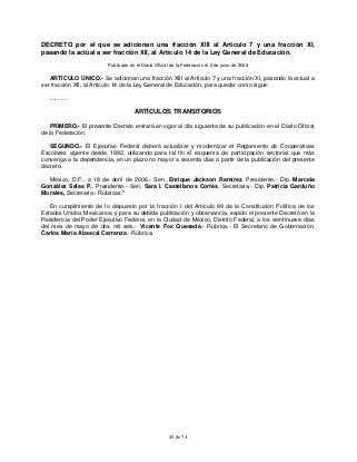 45 de 74
DECRETO por el que se adicionan una fracción XIII al Artículo 7 y una fracción XI,
pasando la actual a ser fracción XII, al Artículo 14 de la Ley General de Educación.
Publicado en el Diario Oficial de la Federación el 2 de junio de 2006
ARTÍCULO ÚNICO.- Se adicionan una fracción XIII al Artículo 7 y una fracción XI, pasando la actual a
ser fracción XII, al Artículo 14 de la Ley General de Educación, para quedar como sigue:
..........
ARTÍCULOS TRANSITORIOS
PRIMERO.- El presente Decreto entrará en vigor al día siguiente de su publicación en el Diario Oficial
de la Federación.
SEGUNDO.- El Ejecutivo Federal deberá actualizar y modernizar el Reglamento de Cooperativas
Escolares vigente desde 1982, utilizando para tal fin el esquema de participación sectorial que más
convenga a la dependencia, en un plazo no mayor a sesenta días a partir de la publicación del presente
decreto.
México, D.F., a 18 de abril de 2006.- Sen. Enrique Jackson Ramírez, Presidente.- Dip. Marcela
González Salas P., Presidente.- Sen. Sara I. Castellanos Cortés, Secretaria.- Dip. Patricia Garduño
Morales, Secretaria.- Rúbricas."
En cumplimiento de lo dispuesto por la fracción I del Artículo 89 de la Constitución Política de los
Estados Unidos Mexicanos, y para su debida publicación y observancia, expido el presente Decreto en la
Residencia del Poder Ejecutivo Federal, en la Ciudad de México, Distrito Federal, a los veintinueve días
del mes de mayo de dos mil seis.- Vicente Fox Quesada.- Rúbrica.- El Secretario de Gobernación,
Carlos María Abascal Carranza.- Rúbrica.
 