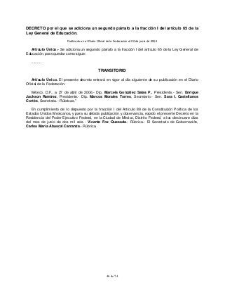 46 de 74
DECRETO por el que se adiciona un segundo párrafo a la fracción I del artículo 65 de la
Ley General de Educación.
Publicado en el Diario Oficial de la Federación el 20 de junio de 2006
Artículo Único.- Se adiciona un segundo párrafo a la fracción I del artículo 65 de la Ley General de
Educación, para quedar como sigue:
..........
TRANSITORIO
Artículo Único. El presente decreto entrará en vigor al día siguiente de su publicación en el Diario
Oficial de la Federación.
México, D.F., a 27 de abril de 2006.- Dip. Marcela González Salas P., Presidenta.- Sen. Enrique
Jackson Ramírez, Presidente.- Dip. Marcos Morales Torres, Secretario.- Sen. Sara I. Castellanos
Cortés, Secretaria.- Rúbricas."
En cumplimiento de lo dispuesto por la fracción I del Artículo 89 de la Constitución Política de los
Estados Unidos Mexicanos, y para su debida publicación y observancia, expido el presente Decreto en la
Residencia del Poder Ejecutivo Federal, en la Ciudad de México, Distrito Federal, a los diecinueve días
del mes de junio de dos mil seis.- Vicente Fox Quesada.- Rúbrica.- El Secretario de Gobernación,
Carlos María Abascal Carranza.- Rúbrica.
 