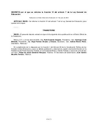 49 de 74
DECRETO por el que se reforma la fracción VI del artículo 7 de la Ley General de
Educación.
Publicado en el Diario Oficial de la Federación el 17 de junio de 2008
ARTÍCULO ÚNICO.- Se reforma la fracción VI del artículo 7 de la Ley General de Educación, para
quedar como sigue:
..........
TRANSITORIO
ÚNICO.- El presente decreto entrará en vigor al día siguiente de su publicación en el Diario Oficial de
la Federación.
México, D.F., a 21 de abril de 2008.- Dip. Ruth Zavaleta Salgado, Presidenta.- Sen. Santiago Creel
Miranda, Presidente.- Dip. Olga Patricia Chozas y Chozas, Secretaria.- Sen. Adrián Rivera Pérez,
Secretario.- Rúbricas."
En cumplimiento de lo dispuesto por la fracción I del Artículo 89 de la Constitución Política de los
Estados Unidos Mexicanos, y para su debida publicación y observancia, expido el presente Decreto en la
Residencia del Poder Ejecutivo Federal, en la Ciudad de México, Distrito Federal, a nueve de junio de dos
mil ocho.- Felipe de Jesús Calderón Hinojosa.- Rúbrica.- El Secretario de Gobernación, Juan Camilo
Mouriño Terrazo.- Rúbrica.
 
