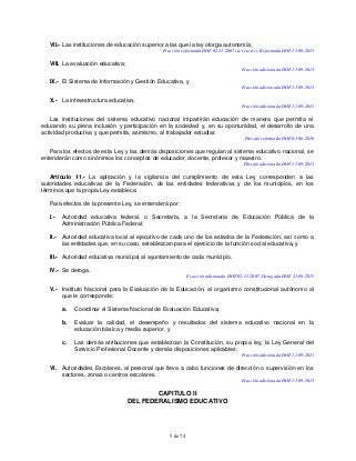 5 de 74
VII.- Las instituciones de educación superior a las que la ley otorga autonomía;
Fracción reformada DOF 02-11-2007 (se recorre). Reformada DOF 11-09-2013
VIII. La evaluación educativa;
Fracción adicionada DOF 11-09-2013
IX.- El Sistema de Información y Gestión Educativa, y
Fracción adicionada DOF 11-09-2013
X.- La infraestructura educativa;
Fracción adicionada DOF 11-09-2013
Las instituciones del sistema educativo nacional impartirán educación de manera que permita al
educando su plena inclusión y participación en la sociedad y, en su oportunidad, el desarrollo de una
actividad productiva y que permita, asimismo, al trabajador estudiar.
Párrafo reformado DOF 01-06-2016
Para los efectos de esta Ley y las demás disposiciones que regulan al sistema educativo nacional, se
entenderán como sinónimos los conceptos de educador, docente, profesor y maestro.
Párrafo adicionado DOF 11-09-2013
Artículo 11.- La aplicación y la vigilancia del cumplimiento de esta Ley corresponden a las
autoridades educativas de la Federación, de las entidades federativas y de los municipios, en los
términos que la propia Ley establece.
Para efectos de la presente Ley, se entenderá por:
I.- Autoridad educativa federal, o Secretaria, a la Secretaria de Educación Pública de la
Administración Pública Federal;
II.- Autoridad educativa local al ejecutivo de cada uno de los estados de la Federación, así como a
las entidades que, en su caso, establezcan para el ejercicio de la función social educativa, y
III.- Autoridad educativa municipal al ayuntamiento de cada municipio.
IV.- Se deroga.
Fracción adicionada DOF 02-11-2007. Derogada DOF 11-09-2013
V.- Instituto Nacional para la Evaluación de la Educación, al organismo constitucional autónomo al
que le corresponde:
a. Coordinar el Sistema Nacional de Evaluación Educativa;
b. Evaluar la calidad, el desempeño y resultados del sistema educativo nacional en la
educación básica y media superior, y
c. Las demás atribuciones que establezcan la Constitución, su propia ley, la Ley General del
Servicio Profesional Docente y demás disposiciones aplicables;
Fracción adicionada DOF 11-09-2013
VI. Autoridades Escolares, al personal que lleva a cabo funciones de dirección o supervisión en los
sectores, zonas o centros escolares.
Fracción adicionada DOF 11-09-2013
CAPITULO II
DEL FEDERALISMO EDUCATIVO
 