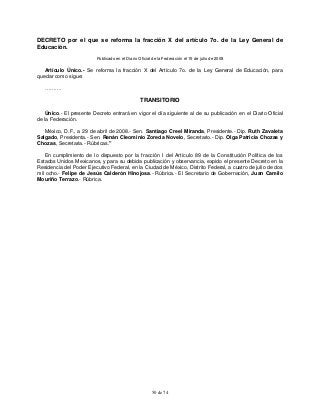 50 de 74
DECRETO por el que se reforma la fracción X del artículo 7o. de la Ley General de
Educación.
Publicado en el Diario Oficial de la Federación el 15 de julio de 2008
Artículo Único.- Se reforma la fracción X del Artículo 7o. de la Ley General de Educación, para
quedar como sigue:
……….
TRANSITORIO
Único.- El presente Decreto entrará en vigor el día siguiente al de su publicación en el Diario Oficial
de la Federación.
México, D.F., a 29 de abril de 2008.- Sen. Santiago Creel Miranda, Presidente.- Dip. Ruth Zavaleta
Salgado, Presidenta.- Sen. Renán Cleominio Zoreda Novelo, Secretario.- Dip. Olga Patricia Chozas y
Chozas, Secretaria.- Rúbricas."
En cumplimiento de lo dispuesto por la fracción I del Artículo 89 de la Constitución Política de los
Estados Unidos Mexicanos, y para su debida publicación y observancia, expido el presente Decreto en la
Residencia del Poder Ejecutivo Federal, en la Ciudad de México, Distrito Federal, a cuatro de julio de dos
mil ocho.- Felipe de Jesús Calderón Hinojosa.- Rúbrica.- El Secretario de Gobernación, Juan Camilo
Mouriño Terrazo.- Rúbrica.
 