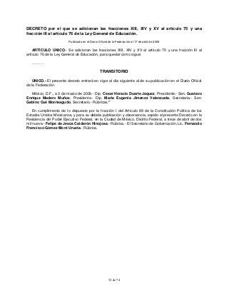 52 de 74
DECRETO por el que se adicionan las fracciones XIII, XIV y XV al artículo 75 y una
fracción III al artículo 76 de la Ley General de Educación.
Publicado en el Diario Oficial de la Federación el 17 de abril de 2009
ARTÍCULO ÚNICO.- Se adicionan las fracciones XIII, XIV y XV al artículo 75 y una fracción III al
artículo 76 de la Ley General de Educación, para quedar como sigue:
……….
TRANSITORIO
ÚNICO.- El presente decreto entrará en vigor al día siguiente al de su publicación en el Diario Oficial
de la Federación.
México, D.F., a 3 de marzo de 2009.- Dip. Cesar Horacio Duarte Jaquez, Presidente.- Sen. Gustavo
Enrique Madero Muñoz, Presidente.- Dip. Maria Eugenia Jimenez Valenzuela, Secretaria.- Sen.
Gabino Cué Monteagudo, Secretario.- Rúbricas."
En cumplimiento de lo dispuesto por la fracción I del Artículo 89 de la Constitución Política de los
Estados Unidos Mexicanos, y para su debida publicación y observancia, expido el presente Decreto en la
Residencia del Poder Ejecutivo Federal, en la Ciudad de México, Distrito Federal, a trece de abril de dos
mil nueve.- Felipe de Jesús Calderón Hinojosa.- Rúbrica.- El Secretario de Gobernación, Lic. Fernando
Francisco Gómez Mont Urueta.- Rúbrica.
 