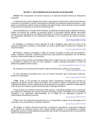 6 de 74
Sección 1.- De la distribución de la función social educativa
Artículo 12.- Corresponden de manera exclusiva a la autoridad educativa federal las atribuciones
siguientes:
I.- Determinar para toda la República los planes y programas de estudio para la educación preescolar,
la primaria, la secundaria, la normal y demás para la formación de maestros de educación básica, a cuyo
efecto se considerará la opinión de las autoridades educativas locales y de los diversos sectores sociales
involucrados en la educación en los términos del artículo 48;
Para la actualización y formulación de los planes y programas de estudio para la educación normal y
demás de formación de maestros de educación básica, la Secretaría también deberá mantenerlos
acordes al marco de educación de calidad contemplado en el Servicio Profesional Docente, así como a
las necesidades detectadas en las evaluaciones realizadas a los componentes del sistema educativo
nacional;
Párrafo adicionado DOF 11-09-2013
Fracción reformada DOF 10-12-2004
II.- Establecer el calendario escolar aplicable en toda la República para cada ciclo lectivo de la
educación preescolar, la primaria, la secundaria, la normal y demás para la formación de maestros de
educación básica;
Fracción reformada DOF 10-12-2004
III.- Elaborar, mantener actualizados y editar, en formatos accesibles, los libros de texto gratuitos y
demás materiales educativos, mediante procedimientos que permitan la participación de los diversos
sectores sociales involucrados en la educación.
Al inicio de cada ciclo lectivo, la Secretaría deberá poner a disposición de la comunidad educativa y de
la sociedad en general los libros de texto gratuitos y demás materiales educativos, a través de
plataformas digitales de libre acceso;
Fracción reformada DOF 01-06-2016, 30-11-2017
IV.- Autorizar el uso de libros de texto para la educación preescolar, la primaria y la secundaria;
Fracción reformada DOF 10-12-2004
V.- Fijar lineamientos generales para el uso de material educativo para la educación preescolar,
primaria y la secundaria;
Fracción reformada DOF 10-12-2004
V Bis.- Emitir, en las escuelas de educación básica, lineamientos generales para formular los
programas de gestión escolar, mismos que tendrán como objetivos: mejorar la infraestructura; comprar
materiales educativos; resolver problemas de operación básicos y propiciar condiciones de participación
entre los alumnos, maestros y padres de familia, bajo el liderazgo del director.
En las escuelas que imparten la educación media superior, la Secretaría establecerá los mecanismos
de colaboración necesarios para que los programas de gestión escolar formulados por las autoridades
educativas y los organismos descentralizados, en el ámbito de sus atribuciones, propicien el
mantenimiento de elementos comunes.
Fracción adicionada DOF 11-09-2013
V Ter.- Emitir los lineamientos generales para el uso responsable y seguro de las tecnologías de la
información y la comunicación en el sistema educativo;
Fracción adicionada DOF 19-12-2014
VI.- Regular un sistema nacional de formación, actualización, capacitación y superación profesional
para maestros de educación básica. Dicho sistema deberá sujetarse a los lineamientos, medidas,
programas, acciones y demás disposiciones generales que resulten de la aplicación de la Ley General del
Servicio Profesional Docente;
 