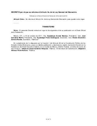 61 de 74
DECRETO por el que se reforma el Artículo 9o. de la Ley General de Educación.
Publicado en el Diario Oficial de la Federación el 9 de abril de 2012
Artículo Único.- Se reforma el Artículo 9o. de la Ley General de Educación, para quedar como sigue:
……….
TRANSITORIO
Único.- El presente Decreto entrará en vigor el día siguiente al de su publicación en el Diario Oficial
de la Federación.
México, D.F., a 18 de octubre de 2011.- Dip. Guadalupe Acosta Naranjo, Presidente.- Sen. José
González Morfín, Presidente.- Dip. Guadalupe Perez Dominguez, Secretaria.- Sen. Renán Cleominio
Zoreda Novelo, Secretario.- Rúbricas."
En cumplimiento de lo dispuesto por la fracción I del Artículo 89 de la Constitución Política de los
Estados Unidos Mexicanos, y para su debida publicación y observancia, expido el presente Decreto en la
Residencia del Poder Ejecutivo Federal, en la Ciudad de México, Distrito Federal, a treinta de marzo de
dos mil doce.- Felipe de Jesús Calderón Hinojosa.- Rúbrica.- El Secretario de Gobernación, Alejandro
Alfonso Poiré Romero.- Rúbrica.
 
