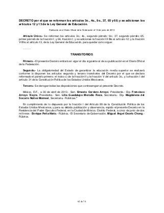 62 de 74
DECRETO por el que se reforman los artículos 3o., 4o., 9o., 37, 65 y 66; y se adicionan los
artículos 12 y 13 de la Ley General de Educación.
Publicado en el Diario Oficial de la Federación el 10 de junio de 2013
Artículo Único.- Se reforman los artículos 3o.; 4o., segundo párrafo; 9o.; 37, segundo párrafo; 65,
primer párrafo de la fracción I; y 66, fracción I; y se adicionan la fracción IX Bis al artículo 12; y la fracción
VI Bis al artículo 13, de la Ley General de Educación, para quedar como sigue:
………
TRANSITORIOS
Primero.- El presente Decreto entrará en vigor el día siguiente al de su publicación en el Diario Oficial
de la Federación.
Segundo.- La obligatoriedad del Estado de garantizar la educación media superior se realizará
conforme lo disponen los artículos segundo y tercero transitorios del Decreto por el que se declara
reformado el párrafo primero; el inciso c) de la fracción II y la fracción V del artículo 3o., y la fracción I del
artículo 31 de la Constitución Política de los Estados Unidos Mexicanos.
Tercero.- Se derogan todas las disposiciones que contravengan al presente Decreto.
México, D.F., a 30 de abril de 2013.- Sen. Ernesto Cordero Arroyo, Presidente.- Dip. Francisco
Arroyo Vieyra, Presidente.- Sen. Lilia Guadalupe Merodio Reza, Secretaria.- Dip. Magdalena del
Socorro Núñez Monreal, Secretaria.- Rúbricas."
En cumplimiento de lo dispuesto por la fracción I del Artículo 89 de la Constitución Política de los
Estados Unidos Mexicanos, y para su debida publicación y observancia, expido el presente Decreto en la
Residencia del Poder Ejecutivo Federal, en la Ciudad de México, Distrito Federal, a cinco de junio de dos
mil trece.- Enrique Peña Nieto.- Rúbrica.- El Secretario de Gobernación, Miguel Ángel Osorio Chong.-
Rúbrica.
 