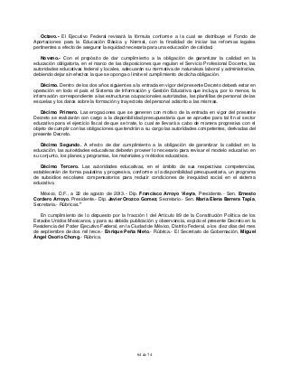 64 de 74
Octavo.- El Ejecutivo Federal revisará la fórmula conforme a la cual se distribuye el Fondo de
Aportaciones para la Educación Básica y Normal, con la finalidad de iniciar las reformas legales
pertinentes a efecto de asegurar la equidad necesaria para una educación de calidad.
Noveno.- Con el propósito de dar cumplimiento a la obligación de garantizar la calidad en la
educación obligatoria, en el marco de las disposiciones que regulan el Servicio Profesional Docente, las
autoridades educativas federal y locales, adecuarán su normativa de naturaleza laboral y administrativa,
debiendo dejar sin efectos la que se oponga o limite el cumplimiento de dicha obligación.
Décimo. Dentro de los dos años siguientes a la entrada en vigor del presente Decreto deberá estar en
operación en todo el país el Sistema de Información y Gestión Educativa que incluya, por lo menos, la
información correspondiente a las estructuras ocupacionales autorizadas, las plantillas de personal de las
escuelas y los datos sobre la formación y trayectoria del personal adscrito a las mismas.
Décimo Primero. Las erogaciones que se generen con motivo de la entrada en vigor del presente
Decreto se realizarán con cargo a la disponibilidad presupuestaria que se apruebe para tal fin al sector
educativo para el ejercicio fiscal de que se trate, lo cual se llevará a cabo de manera progresiva con el
objeto de cumplir con las obligaciones que tendrán a su cargo las autoridades competentes, derivadas del
presente Decreto.
Décimo Segundo. A efecto de dar cumplimiento a la obligación de garantizar la calidad en la
educación, las autoridades educativas deberán proveer lo necesario para revisar el modelo educativo en
su conjunto, los planes y programas, los materiales y métodos educativos.
Décimo Tercero. Las autoridades educativas, en el ámbito de sus respectivas competencias,
establecerán de forma paulatina y progresiva, conforme a la disponibilidad presupuestaria, un programa
de subsidios escolares compensatorios para reducir condiciones de inequidad social en el sistema
educativo.
México, D.F., a 22 de agosto de 2013.- Dip. Francisco Arroyo Vieyra, Presidente.- Sen. Ernesto
Cordero Arroyo, Presidente.- Dip. Javier Orozco Gomez, Secretario.- Sen. María Elena Barrera Tapia,
Secretaria.- Rúbricas."
En cumplimiento de lo dispuesto por la fracción I del Artículo 89 de la Constitución Política de los
Estados Unidos Mexicanos, y para su debida publicación y observancia, expido el presente Decreto en la
Residencia del Poder Ejecutivo Federal, en la Ciudad de México, Distrito Federal, a los diez días del mes
de septiembre de dos mil trece.- Enrique Peña Nieto.- Rúbrica.- El Secretario de Gobernación, Miguel
Ángel Osorio Chong.- Rúbrica.
 