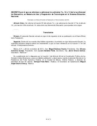 66 de 74
DECRETO por el que se reforman y adicionan los artículos 7o., 12 y 14 de la Ley General
de Educación, en Materia de Uso y Regulación de Tecnologías en el Sistema Educativo
Nacional.
Publicado en el Diario Oficial de la Federación el 19 de diciembre de 2014
Artículo Único. Se reforma la fracción VII del artículo 7o.; y se adicionan la fracción V Ter al artículo
12, y la fracción X Bis al artículo 14, todos de la Ley General de Educación, para quedar como sigue:
………
Transitorios
Primero. El presente Decreto entrará en vigor el día siguiente al de su publicación en el Diario Oficial
de la Federación.
Segundo. Dentro de los noventa días hábiles siguientes a la entrada en vigor del presente Decreto, la
autoridad educativa federal emitirá los lineamientos a que se hace referencia en la fracción V Ter del
artículo 12 del presente Decreto.
México, D.F., a 20 de noviembre de 2014.- Sen. Miguel Barbosa Huerta, Presidente.- Dip. Silvano
Aureoles Conejo, Presidente.- Sen. Lucero Saldaña Pérez, Secretaria.- Dip. Javier Orozco Gómez,
Secretario.- Rúbricas."
En cumplimiento de lo dispuesto por la fracción I del Artículo 89 de la Constitución Política de los
Estados Unidos Mexicanos, y para su debida publicación y observancia, expido el presente Decreto en la
Residencia del Poder Ejecutivo Federal, en la Ciudad de México, Distrito Federal, a dieciséis de
diciembre de dos mil catorce.- Enrique Peña Nieto.- Rúbrica.- El Secretario de Gobernación, Miguel
Ángel Osorio Chong.- Rúbrica.
 
