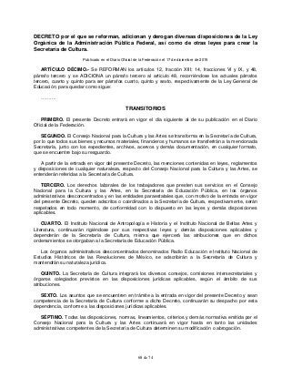 68 de 74
DECRETO por el que se reforman, adicionan y derogan diversas disposiciones de la Ley
Orgánica de la Administración Pública Federal, así como de otras leyes para crear la
Secretaría de Cultura.
Publicado en el Diario Oficial de la Federación el 17 de diciembre de 2015
ARTÍCULO DÉCIMO.- Se REFORMAN los artículos 12, fracción XIII; 14, fracciones VI y IX, y 48,
párrafo tercero y se ADICIONA un párrafo tercero al artículo 48, recorriéndose los actuales párrafos
tercero, cuarto y quinto para ser párrafos cuarto, quinto y sexto, respectivamente de la Ley General de
Educación, para quedar como sigue:
……….
TRANSITORIOS
PRIMERO. El presente Decreto entrará en vigor el día siguiente al de su publicación en el Diario
Oficial de la Federación.
SEGUNDO. El Consejo Nacional para la Cultura y las Artes se transforma en la Secretaría de Cultura,
por lo que todos sus bienes y recursos materiales, financieros y humanos se transferirán a la mencionada
Secretaría, junto con los expedientes, archivos, acervos y demás documentación, en cualquier formato,
que se encuentre bajo su resguardo.
A partir de la entrada en vigor del presente Decreto, las menciones contenidas en leyes, reglamentos
y disposiciones de cualquier naturaleza, respecto del Consejo Nacional para la Cultura y las Artes, se
entenderán referidas a la Secretaría de Cultura.
TERCERO. Los derechos laborales de los trabajadores que presten sus servicios en el Consejo
Nacional para la Cultura y las Artes, en la Secretaría de Educación Pública, en los órganos
administrativos desconcentrados y en las entidades paraestatales que, con motivo de la entrada en vigor
del presente Decreto, queden adscritos o coordinados a la Secretaría de Cultura, respectivamente, serán
respetados en todo momento, de conformidad con lo dispuesto en las leyes y demás disposiciones
aplicables.
CUARTO. El Instituto Nacional de Antropología e Historia y el Instituto Nacional de Bellas Artes y
Literatura, continuarán rigiéndose por sus respectivas leyes y demás disposiciones aplicables y
dependerán de la Secretaría de Cultura, misma que ejercerá las atribuciones que en dichos
ordenamientos se otorgaban a la Secretaría de Educación Pública.
Los órganos administrativos desconcentrados denominados Radio Educación e Instituto Nacional de
Estudios Históricos de las Revoluciones de México, se adscribirán a la Secretaría de Cultura y
mantendrán su naturaleza jurídica.
QUINTO. La Secretaría de Cultura integrará los diversos consejos, comisiones intersecretariales y
órganos colegiados previstos en las disposiciones jurídicas aplicables, según el ámbito de sus
atribuciones.
SEXTO. Los asuntos que se encuentren en trámite a la entrada en vigor del presente Decreto y sean
competencia de la Secretaría de Cultura conforme a dicho Decreto, continuarán su despacho por esta
dependencia, conforme a las disposiciones jurídicas aplicables.
SÉPTIMO. Todas las disposiciones, normas, lineamientos, criterios y demás normativa emitida por el
Consejo Nacional para la Cultura y las Artes continuará en vigor hasta en tanto las unidades
administrativas competentes de la Secretaría de Cultura determinen su modificación o abrogación.
 