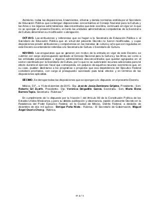 69 de 74
Asimismo, todas las disposiciones, lineamientos, criterios y demás normativa emitida por el Secretario
de Educación Pública que contengan disposiciones concernientes al Consejo Nacional para la Cultura y
las Artes o los órganos administrativos desconcentrados que éste coordina, continuará en vigor en lo que
no se opongan al presente Decreto, en tanto las unidades administrativas competentes de la Secretaría
de Cultura determinen su modificación o abrogación.
OCTAVO. Las atribuciones y referencias que se hagan a la Secretaría de Educación Pública o al
Secretario de Educación Pública que en virtud del presente Decreto no fueron modificadas, y cuyas
disposiciones prevén atribuciones y competencias en las materias de cultura y arte que son reguladas en
este Decreto se entenderán referidas a la Secretaría de Cultura o Secretario de Cultura.
NOVENO. Las erogaciones que se generen con motivo de la entrada en vigor de este Decreto, se
cubrirán con cargo al presupuesto aprobado al Consejo Nacional para la Cultura y las Artes, así como a
las entidades paraestatales y órganos administrativos desconcentrados que quedan agrupados en el
sector coordinado por la Secretaría de Cultura, por lo que no se autorizarán recursos adicionales para tal
efecto durante el ejercicio fiscal que corresponda, sin perjuicio de aquellos recursos económicos que, en
su caso, puedan destinarse a los programas o proyectos que esa dependencia del Ejecutivo Federal
considere prioritarios, con cargo al presupuesto autorizado para tales efectos y en términos de las
disposiciones aplicables.
DÉCIMO. Se derogan todas las disposiciones que se opongan a lo dispuesto en el presente Decreto.
México, D.F., a 15 de diciembre de 2015.- Dip. José de Jesús Zambrano Grijalva, Presidente.- Sen.
Roberto Gil Zuarth, Presidente.- Dip. Verónica Delgadillo García, Secretaria.- Sen. María Elena
Barrera Tapia, Secretaria.- Rúbricas."
En cumplimiento de lo dispuesto por la fracción I del Artículo 89 de la Constitución Política de los
Estados Unidos Mexicanos, y para su debida publicación y observancia, expido el presente Decreto en la
Residencia del Poder Ejecutivo Federal, en la Ciudad de México, Distrito Federal, a dieciséis de
diciembre de dos mil quince.- Enrique Peña Nieto.- Rúbrica.- El Secretario de Gobernación, Miguel
Ángel Osorio Chong.- Rúbrica.
 