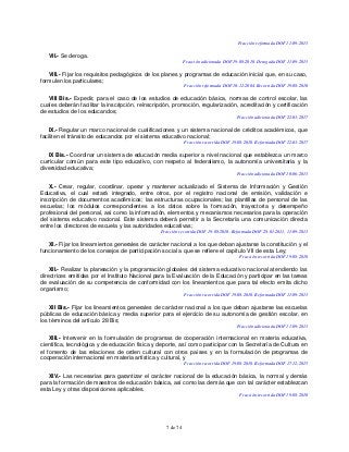 7 de 74
Fracción reformada DOF 11-09-2013
VII.- Se deroga.
Fracción adicionada DOF 19-08-2010. Derogada DOF 11-09-2013
VIII.- Fijar los requisitos pedagógicos de los planes y programas de educación inicial que, en su caso,
formulen los particulares;
Fracción reformada DOF 10-12-2004. Recorrida DOF 19-08-2010
VIII Bis.- Expedir, para el caso de los estudios de educación básica, normas de control escolar, las
cuales deberán facilitar la inscripción, reinscripción, promoción, regularización, acreditación y certificación
de estudios de los educandos;
Fracción adicionada DOF 22-03-2017
IX.- Regular un marco nacional de cualificaciones y un sistema nacional de créditos académicos, que
faciliten el tránsito de educandos por el sistema educativo nacional;
Fracción recorrida DOF 19-08-2010. Reformada DOF 22-03-2017
IX Bis.- Coordinar un sistema de educación media superior a nivel nacional que establezca un marco
curricular común para este tipo educativo, con respeto al federalismo, la autonomía universitaria y la
diversidad educativa;
Fracción adicionada DOF 10-06-2013
X.- Crear, regular, coordinar, operar y mantener actualizado el Sistema de Información y Gestión
Educativa, el cual estará integrado, entre otros, por el registro nacional de emisión, validación e
inscripción de documentos académicos; las estructuras ocupacionales; las plantillas de personal de las
escuelas; los módulos correspondientes a los datos sobre la formación, trayectoria y desempeño
profesional del personal, así como la información, elementos y mecanismos necesarios para la operación
del sistema educativo nacional. Este sistema deberá permitir a la Secretaría una comunicación directa
entre los directores de escuela y las autoridades educativas;
Fracción recorrida DOF 19-08-2010. Reformada DOF 28-01-2011, 11-09-2013
XI.- Fijar los lineamientos generales de carácter nacional a los que deban ajustarse la constitución y el
funcionamiento de los consejos de participación social a que se refiere el capítulo VII de esta Ley;
Fracción recorrida DOF 19-08-2010
XII.- Realizar la planeación y la programación globales del sistema educativo nacional atendiendo las
directrices emitidas por el Instituto Nacional para la Evaluación de la Educación y participar en las tareas
de evaluación de su competencia de conformidad con los lineamientos que para tal efecto emita dicho
organismo;
Fracción recorrida DOF 19-08-2010. Reformada DOF 11-09-2013
XII Bis.- Fijar los lineamientos generales de carácter nacional a los que deban ajustarse las escuelas
públicas de educación básica y media superior para el ejercicio de su autonomía de gestión escolar, en
los términos del artículo 28 Bis;
Fracción adicionada DOF 11-09-2013
XIII.- Intervenir en la formulación de programas de cooperación internacional en materia educativa,
científica, tecnológica y de educación física y deporte, así como participar con la Secretaría de Cultura en
el fomento de las relaciones de orden cultural con otros países y en la formulación de programas de
cooperación internacional en materia artística y cultural, y
Fracción recorrida DOF 19-08-2010. Reformada DOF 17-12-2015
XIV.- Las necesarias para garantizar el carácter nacional de la educación básica, la normal y demás
para la formación de maestros de educación básica, así como las demás que con tal carácter establezcan
esta Ley y otras disposiciones aplicables.
Fracción recorrida DOF 19-08-2010
 
