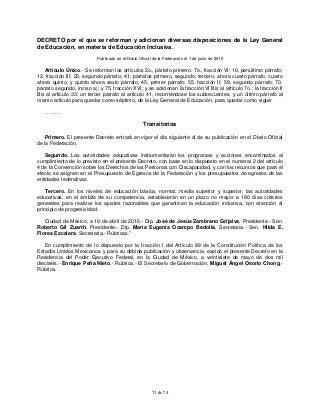 71 de 74
DECRETO por el que se reforman y adicionan diversas disposiciones de la Ley General
de Educación, en materia de Educación Inclusiva.
Publicado en el Diario Oficial de la Federación el 1 de junio de 2016
Artículo Único.- Se reforman los artículos 2o., párrafo primero; 7o., fracción VI; 10, penúltimo párrafo;
12, fracción III; 23, segundo párrafo; 41, párrafos primero, segundo, tercero, ahora cuarto párrafo, cuarto
ahora quinto, y quinto ahora sexto párrafo; 45, primer párrafo; 55, fracción II; 59, segundo párrafo; 70,
párrafo segundo, inciso a); y 75, fracción XVI; y se adicionan la fracción VI Bis al artículo 7o.; la fracción II
Bis al artículo 33; un tercer párrafo al artículo 41, recorriéndose los subsecuentes, y un último párrafo al
mismo artículo para quedar como séptimo, de la Ley General de Educación, para quedar como sigue:
………
Transitorios
Primero. El presente Decreto entrará en vigor el día siguiente al de su publicación en el Diario Oficial
de la Federación.
Segundo. Las autoridades educativas instrumentarán los programas y acciones encaminados al
cumplimiento de lo previsto en el presente Decreto, con base en lo dispuesto en el numeral 2 del artículo
4 de la Convención sobre los Derechos de las Personas con Discapacidad, y con los recursos que para el
efecto se asignen en el Presupuesto de Egresos de la Federación y los presupuestos de egresos de las
entidades federativas.
Tercero. En los niveles de educación básica, normal, media superior y superior, las autoridades
educativas, en el ámbito de su competencia, establecerán en un plazo no mayor a 180 días criterios
generales para realizar los ajustes razonables que garanticen la educación inclusiva, con atención al
principio de progresividad.
Ciudad de México, a 19 de abril de 2016.- Dip. José de Jesús Zambrano Grijalva, Presidente.- Sen.
Roberto Gil Zuarth, Presidente.- Dip. María Eugenia Ocampo Bedolla, Secretaria.- Sen. Hilda E.
Flores Escalera, Secretaria.- Rúbricas."
En cumplimiento de lo dispuesto por la fracción I del Artículo 89 de la Constitución Política de los
Estados Unidos Mexicanos, y para su debida publicación y observancia, expido el presente Decreto en la
Residencia del Poder Ejecutivo Federal, en la Ciudad de México, a veintisiete de mayo de dos mil
dieciséis.- Enrique Peña Nieto.- Rúbrica.- El Secretario de Gobernación, Miguel Ángel Osorio Chong.-
Rúbrica.
 