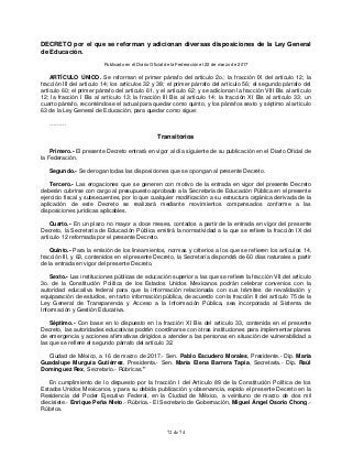 72 de 74
DECRETO por el que se reforman y adicionan diversas disposiciones de la Ley General
de Educación.
Publicado en el Diario Oficial de la Federación el 22 de marzo de 2017
ARTÍCULO ÚNICO. Se reforman el primer párrafo del artículo 2o.; la fracción IX del artículo 12; la
fracción III del artículo 14; los artículos 32 y 38; el primer párrafo del artículo 56; el segundo párrafo del
artículo 60; el primer párrafo del artículo 61, y el artículo 62; y se adicionan la fracción VIII Bis al artículo
12; la fracción I Bis al artículo 13; la fracción III Bis al artículo 14; la fracción XI Bis al artículo 33; un
cuarto párrafo, recorriéndose el actual para quedar como quinto, y los párrafos sexto y séptimo al artículo
63 de la Ley General de Educación, para quedar como sigue:
………
Transitorios
Primero.- El presente Decreto entrará en vigor al día siguiente de su publicación en el Diario Oficial de
la Federación.
Segundo.- Se derogan todas las disposiciones que se opongan al presente Decreto.
Tercero.- Las erogaciones que se generen con motivo de la entrada en vigor del presente Decreto
deberán cubrirse con cargo al presupuesto aprobado a la Secretaría de Educación Pública en el presente
ejercicio fiscal y subsecuentes, por lo que cualquier modificación a su estructura orgánica derivada de la
aplicación de este Decreto se realizará mediante movimientos compensados conforme a las
disposiciones jurídicas aplicables.
Cuarto.- En un plazo no mayor a doce meses, contados a partir de la entrada en vigor del presente
Decreto, la Secretaría de Educación Pública emitirá la normatividad a la que se refiere la fracción IX del
artículo 12 reformada por el presente Decreto.
Quinto.- Para la emisión de los lineamientos, normas y criterios a los que se refieren los artículos 14,
fracción III, y 63, contenidos en el presente Decreto, la Secretaría dispondrá de 60 días naturales a partir
de la entrada en vigor del presente Decreto.
Sexto.- Las instituciones públicas de educación superior a las que se refiere la fracción VII del artículo
3o. de la Constitución Política de los Estados Unidos Mexicanos podrán celebrar convenios con la
autoridad educativa federal para que la información relacionada con sus trámites de revalidación y
equiparación de estudios, en tanto información pública, de acuerdo con la fracción II del artículo 75 de la
Ley General de Transparencia y Acceso a la Información Pública, sea incorporada al Sistema de
Información y Gestión Educativa.
Séptimo.- Con base en lo dispuesto en la fracción XI Bis del artículo 33, contenida en el presente
Decreto, las autoridades educativas podrán coordinarse con otras instituciones para implementar planes
de emergencia y acciones afirmativas dirigidos a atender a las personas en situación de vulnerabilidad a
las que se refiere el segundo párrafo del artículo 32.
Ciudad de México, a 16 de marzo de 2017.- Sen. Pablo Escudero Morales, Presidente.- Dip. María
Guadalupe Murguía Gutiérrez, Presidenta.- Sen. María Elena Barrera Tapia, Secretaria.- Dip. Raúl
Domínguez Rex, Secretario.- Rúbricas."
En cumplimiento de lo dispuesto por la fracción I del Artículo 89 de la Constitución Política de los
Estados Unidos Mexicanos, y para su debida publicación y observancia, expido el presente Decreto en la
Residencia del Poder Ejecutivo Federal, en la Ciudad de México, a veintiuno de marzo de dos mil
diecisiete.- Enrique Peña Nieto.- Rúbrica.- El Secretario de Gobernación, Miguel Ángel Osorio Chong.-
Rúbrica.
 