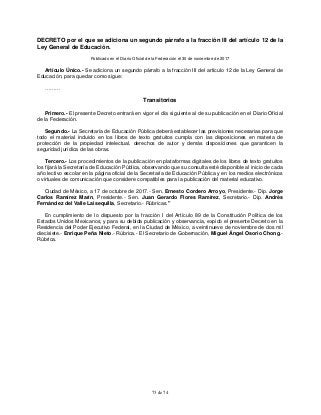 73 de 74
DECRETO por el que se adiciona un segundo párrafo a la fracción III del artículo 12 de la
Ley General de Educación.
Publicado en el Diario Oficial de la Federación el 30 de noviembre de 2017
Artículo Único.- Se adiciona un segundo párrafo a la fracción III del artículo 12 de la Ley General de
Educación, para quedar como sigue:
………
Transitorios
Primero.- El presente Decreto entrará en vigor el día siguiente al de su publicación en el Diario Oficial
de la Federación.
Segundo.- La Secretaría de Educación Pública deberá establecer las previsiones necesarias para que
todo el material incluido en los libros de texto gratuitos cumpla con las disposiciones en materia de
protección de la propiedad intelectual, derechos de autor y demás disposiciones que garanticen la
seguridad jurídica de las obras.
Tercero.- Los procedimientos de la publicación en plataformas digitales de los libros de texto gratuitos
los fijará la Secretaría de Educación Pública, observando que su consulta esté disponible al inicio de cada
año lectivo escolar en la página oficial de la Secretaría de Educación Pública y en los medios electrónicos
o virtuales de comunicación que considere compatibles para la publicación del material educativo.
Ciudad de México, a 17 de octubre de 2017.- Sen. Ernesto Cordero Arroyo, Presidente.- Dip. Jorge
Carlos Ramírez Marín, Presidente.- Sen. Juan Gerardo Flores Ramírez, Secretario.- Dip. Andrés
Fernández del Valle Laisequilla, Secretario.- Rúbricas."
En cumplimiento de lo dispuesto por la fracción I del Artículo 89 de la Constitución Política de los
Estados Unidos Mexicanos, y para su debida publicación y observancia, expido el presente Decreto en la
Residencia del Poder Ejecutivo Federal, en la Ciudad de México, a veintinueve de noviembre de dos mil
diecisiete.- Enrique Peña Nieto.- Rúbrica.- El Secretario de Gobernación, Miguel Ángel Osorio Chong.-
Rúbrica.
 