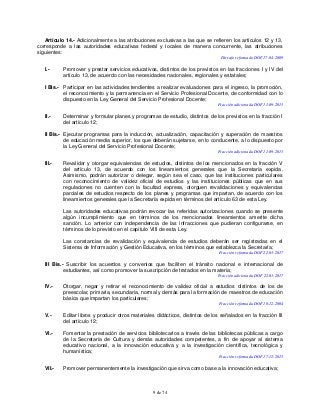 9 de 74
Artículo 14.- Adicionalmente a las atribuciones exclusivas a las que se refieren los artículos 12 y 13,
corresponde a las autoridades educativas federal y locales de manera concurrente, las atribuciones
siguientes:
Párrafo reformado DOF 17-04-2009
I.- Promover y prestar servicios educativos, distintos de los previstos en las fracciones I y IV del
artículo 13, de acuerdo con las necesidades nacionales, regionales y estatales;
I Bis.- Participar en las actividades tendientes a realizar evaluaciones para el ingreso, la promoción,
el reconocimiento y la permanencia en el Servicio Profesional Docente, de conformidad con lo
dispuesto en la Ley General del Servicio Profesional Docente;
Fracción adicionada DOF 11-09-2013
II.- Determinar y formular planes y programas de estudio, distintos de los previstos en la fracción I
del artículo 12;
II Bis.- Ejecutar programas para la inducción, actualización, capacitación y superación de maestros
de educación media superior, los que deberán sujetarse, en lo conducente, a lo dispuesto por
la Ley General del Servicio Profesional Docente;
Fracción adicionada DOF 11-09-2013
III.- Revalidar y otorgar equivalencias de estudios, distintos de los mencionados en la fracción V
del artículo 13, de acuerdo con los lineamientos generales que la Secretaría expida.
Asimismo, podrán autorizar o delegar, según sea el caso, que las instituciones particulares
con reconocimiento de validez oficial de estudios y las instituciones públicas que en sus
regulaciones no cuenten con la facultad expresa, otorguen revalidaciones y equivalencias
parciales de estudios respecto de los planes y programas que impartan, de acuerdo con los
lineamientos generales que la Secretaría expida en términos del artículo 63 de esta Ley.
Las autoridades educativas podrán revocar las referidas autorizaciones cuando se presente
algún incumplimiento que en términos de los mencionados lineamientos amerite dicha
sanción. Lo anterior con independencia de las infracciones que pudieran configurarse, en
términos de lo previsto en el capítulo VIII de esta Ley.
Las constancias de revalidación y equivalencia de estudios deberán ser registradas en el
Sistema de Información y Gestión Educativa, en los términos que establezca la Secretaría;
Fracción reformada DOF 22-03-2017
III Bis.- Suscribir los acuerdos y convenios que faciliten el tránsito nacional e internacional de
estudiantes, así como promover la suscripción de tratados en la materia;
Fracción adicionada DOF 22-03-2017
IV.- Otorgar, negar y retirar el reconocimiento de validez oficial a estudios distintos de los de
preescolar, primaria, secundaria, normal y demás para la formación de maestros de educación
básica que impartan los particulares;
Fracción reformada DOF 10-12-2004
V.- Editar libros y producir otros materiales didácticos, distintos de los señalados en la fracción III
del artículo 12;
VI.- Fomentar la prestación de servicios bibliotecarios a través de las bibliotecas públicas a cargo
de la Secretaría de Cultura y demás autoridades competentes, a fin de apoyar al sistema
educativo nacional, a la innovación educativa y a la investigación científica, tecnológica y
humanística;
Fracción reformada DOF 17-12-2015
VII.- Promover permanentemente la investigación que sirva como base a la innovación educativa;
 