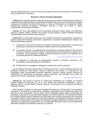 11 de 66
formular recomendaciones y convenir acciones para apoyar la función social educativa. Estas reuniones
serán presididas por la Secretaría.
Sección 2.- De los servicios educativos
Artículo 18.- El establecimiento de instituciones educativas que realice el Poder Ejecutivo Federal por
conducto de otras dependencias de la Administración Pública Federal, así como la formulación de planes
y programas de estudio para dichas instituciones, se harán en coordinación con la Secretaría. Dichas
dependencias expedirán constancias, certificados, diplomas y títulos que tendrán la validez
correspondiente a los estudios realizados.
Artículo 19.- Será responsabilidad de las autoridades educativas locales realizar una distribución
oportuna, completa, amplia y eficiente, de los libros de texto gratuitos y demás materiales educativos
complementarios que la Secretaría les proporcione.
Artículo 20.- Las autoridades educativas, en sus respectivos ámbitos de competencia, constituirán el
sistema nacional de formación, actualización, capacitación y superación profesional para maestros que
tendrá las finalidades siguientes:
I.- La formación, con nivel de licenciatura, de maestros de educación inicial, básica -incluyendo la de
aquéllos para la atención de la educación indígena- especial y de educación física;
II.- La formación continua, la actualización de conocimientos y superación docente de los maestros
en servicio, citados en la fracción anterior. El cumplimiento de estas finalidades se sujetará, en lo
conducente, a los lineamientos, medidas y demás acciones que resulten de la aplicación de la
Ley General del Servicio Profesional Docente;
Fracción reformada DOF 28-01-2011, 11-09-2013
III.- La realización de programas de especialización, maestría y doctorado, adecuados a las
necesidades y recursos educativos de la entidad, y
IV.- El desarrollo de la investigación pedagógica y la difusión de la cultura educativa.
Las autoridades educativas locales podrán coordinarse para llevar a cabo actividades relativas a las
finalidades previstas en este artículo, cuando la calidad de los servicios o la naturaleza de las
necesidades hagan recomendables proyectos regionales. Asimismo, podrán suscribir convenios de
colaboración con instituciones de educación superior nacionales o del extranjero para ampliar las
opciones de formación, actualización y superación docente.
Párrafo reformado DOF 28-01-2011
Artículo 21.- Para ejercer la docencia en instituciones establecidas por el Estado, los maestros
deberán satisfacer los requisitos que, en su caso, señalen las autoridades competentes y, para la
educación básica y media superior, deberán observar lo dispuesto por la Ley General del Servicio
Profesional Docente.
Para garantizar la calidad de la educación obligatoria brindada por los particulares, las autoridades
educativas, en el ámbito de sus atribuciones, evaluarán el desempeño de los maestros que prestan sus
servicios en estas instituciones. Para tal efecto, dichas autoridades deberán aplicar evaluaciones del
desempeño, derivadas de los procedimientos análogos a los determinados por los lineamientos emitidos
por el Instituto Nacional para la Evaluación de la Educación, para evaluar el desempeño de los docentes
en educación básica y media superior en instituciones públicas. Las autoridades educativas otorgarán la
certificación correspondiente a los maestros que obtengan resultados satisfactorios y ofrecerán cursos de
capacitación y programas de regularización a los que presenten deficiencias, para lo cual las instituciones
particulares otorgarán las facilidades necesarias a su personal.
 