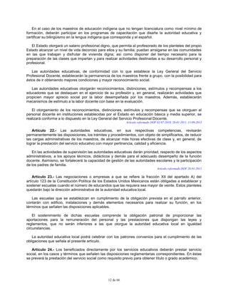 12 de 66
En el caso de los maestros de educación indígena que no tengan licenciatura como nivel mínimo de
formación, deberán participar en los programas de capacitación que diseñe la autoridad educativa y
certificar su bilingüismo en la lengua indígena que corresponda y el español.
El Estado otorgará un salario profesional digno, que permita al profesorado de los planteles del propio
Estado alcanzar un nivel de vida decoroso para ellos y su familia; puedan arraigarse en las comunidades
en las que trabajan y disfrutar de vivienda digna; así como disponer del tiempo necesario para la
preparación de las clases que impartan y para realizar actividades destinadas a su desarrollo personal y
profesional.
Las autoridades educativas, de conformidad con lo que establece la Ley General del Servicio
Profesional Docente, establecerán la permanencia de los maestros frente a grupo, con la posibilidad para
éstos de ir obteniendo mejores condiciones y mayor reconocimiento social.
Las autoridades educativas otorgarán reconocimientos, distinciones, estímulos y recompensas a los
educadores que se destaquen en el ejercicio de su profesión y, en general, realizarán actividades que
propicien mayor aprecio social por la labor desempeñada por los maestros. Además, establecerán
mecanismos de estímulo a la labor docente con base en la evaluación.
El otorgamiento de los reconocimientos, distinciones, estímulos y recompensas que se otorguen al
personal docente en instituciones establecidas por el Estado en educación básica y media superior, se
realizará conforme a lo dispuesto en la Ley General del Servicio Profesional Docente.
Artículo reformado DOF 02-07-2010, 28-01-2011, 11-09-2013
Artículo 22.- Las autoridades educativas, en sus respectivas competencias, revisarán
permanentemente las disposiciones, los trámites y procedimientos, con objeto de simplificarlos, de reducir
las cargas administrativas de los maestros, de alcanzar más horas efectivas de clase y, en general, de
lograr la prestación del servicio educativo con mayor pertinencia, calidad y eficiencia.
En las actividades de supervisión las autoridades educativas darán prioridad, respecto de los aspectos
administrativos, a los apoyos técnicos, didácticos y demás para el adecuado desempeño de la función
docente. Asimismo, se fortalecerá la capacidad de gestión de las autoridades escolares y la participación
de los padres de familia.
Artículo reformado DOF 28-01-2011
Artículo 23.- Las negociaciones o empresas a que se refiere la fracción XII del apartado A) del
artículo 123 de la Constitución Política de los Estados Unidos Mexicanos están obligadas a establecer y
sostener escuelas cuando el número de educandos que las requiera sea mayor de veinte. Estos planteles
quedarán bajo la dirección administrativa de la autoridad educativa local.
Las escuelas que se establezcan en cumplimiento de la obligación prevista en el párrafo anterior,
contarán con edificio, instalaciones y demás elementos necesarios para realizar su función, en los
términos que señalen las disposiciones aplicables.
El sostenimiento de dichas escuelas comprende la obligación patronal de proporcionar las
aportaciones para la remuneración del personal y las prestaciones que dispongan las leyes y
reglamentos, que no serán inferiores a las que otorgue la autoridad educativa local en igualdad
circunstancias.
La autoridad educativa local podrá celebrar con los patrones convenios para el cumplimiento de las
obligaciones que señala el presente artículo.
Artículo 24.- Los beneficiados directamente por los servicios educativos deberán prestar servicio
social, en los casos y términos que señalen las disposiciones reglamentarias correspondientes. En éstas
se preverá la prestación del servicio social como requisito previo para obtener título o grado académico.
 