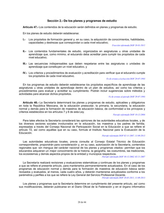 20 de 66
Sección 2.- De los planes y programas de estudio
Artículo 47.- Los contenidos de la educación serán definidos en planes y programas de estudio.
En los planes de estudio deberán establecerse:
I.- Los propósitos de formación general y, en su caso, la adquisición de conocimientos, habilidades,
capacidades y destrezas que correspondan a cada nivel educativo;
Fracción reformada DOF 28-01-2011
II.- Los contenidos fundamentales de estudio, organizados en asignaturas u otras unidades de
aprendizaje que, como mínimo, el educando deba acreditar para cumplir los propósitos de cada
nivel educativo;
III.- Las secuencias indispensables que deben respetarse entre las asignaturas o unidades de
aprendizaje que constituyen un nivel educativo, y
IV.- Los criterios y procedimientos de evaluación y acreditación para verificar que el educando cumple
los propósitos de cada nivel educativo.
Fe de erratas a la fracción DOF 29-07-1993
En los programas de estudio deberán establecerse los propósitos específicos de aprendizaje de las
asignaturas u otras unidades de aprendizaje dentro de un plan de estudios, así como los criterios y
procedimientos para evaluar y acreditar su cumplimiento. Podrán incluir sugerencias sobre métodos y
actividades para alcanzar dichos propósitos.
Fe de erratas al párrafo DOF 29-07-1993
Artículo 48.- La Secretaría determinará los planes y programas de estudio, aplicables y obligatorios
en toda la República Mexicana, de la educación preescolar, la primaria, la secundaria, la educación
normal y demás para la formación de maestros de educación básica, de conformidad a los principios y
criterios establecidos en los artículos 7 y 8 de esta Ley.
Párrafo reformado DOF 10-12-2004
Para tales efectos la Secretaría considerará las opiniones de las autoridades educativas locales, y de
los diversos sectores sociales involucrados en la educación, los maestros y los padres de familia,
expresadas a través del Consejo Nacional de Participación Social en la Educación a que se refiere el
artículo 72, así como aquéllas que en su caso, formule el Instituto Nacional para la Evaluación de la
Educación.
Párrafo reformado DOF 02-11-2007, 11-09-2013
Las autoridades educativas locales, previa consulta al Consejo Estatal Técnico de Educación
correspondiente, propondrán para consideración y, en su caso, autorización de la Secretaría, contenidos
regionales que -sin mengua del carácter nacional de los planes y programas citados- permitan que los
educandos adquieran un mejor conocimiento de la historia, la geografía, las costumbres, las tradiciones,
los ecosistemas y demás aspectos propios de la entidad y municipios respectivos.
Párrafo reformado DOF 30-12-2002, 02-11-2007
La Secretaría realizará revisiones y evaluaciones sistemáticas y continuas de los planes y programas
a que se refiere el presente artículo, para mantenerlos permanentemente actualizados. En el caso de los
programas de educación normal y demás para la formación de maestros de educación básica serán
revisados y evaluados, al menos, cada cuatro años, y deberán mantenerse actualizados conforme a los
parámetros y perfiles a los que se refiere la Ley General del Servicio Profesional Docente.
Párrafo reformado DOF 28-01-2011, 11-09-2013
Los planes y programas que la Secretaría determine en cumplimiento del presente artículo, así como
sus modificaciones, deberán publicarse en el Diario Oficial de la Federación y en el órgano informativo
 