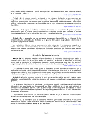 21 de 66
oficial de cada entidad federativa y, previo a su aplicación, se deberá capacitar a los maestros respecto
de su contenido y métodos.
Párrafo reformado DOF 28-01-2011
Artículo 49.- El proceso educativo se basará en los principios de libertad y responsabilidad que
aseguren la armonía de relaciones entre educandos y educadores y promoverá el trabajo en grupo para
asegurar la comunicación y el diálogo entre educandos, educadores, padres de familia e instituciones
públicas y privadas. De igual manera se fomentará el uso de todos los recursos tecnológicos y didácticos
disponibles.
Párrafo reformado DOF 28-01-2011
Además, estará sujeto a los fines y criterios dispuestos en los artículos 7 y 8 del presente
ordenamiento, para lo cual se brindará capacitación al personal docente para que éste, a su vez,
transmita esa información a los educandos, así como a los padres de familia.
Párrafo adicionado DOF 17-04-2009
Artículo 50.- La evaluación de los educandos comprenderá la medición en lo individual de los
conocimientos, las habilidades, las destrezas y, en general, del logro de los propósitos establecidos en
los planes y programas de estudio.
Las instituciones deberán informar periódicamente a los educandos y, en su caso, a los padres de
familia o tutores, los resultados de las evaluaciones parciales y finales, así como, de haberlas, aquellas
observaciones sobre el desempeño académico de los propios educandos que permitan lograr mejores
aprovechamientos.
Párrafo reformado DOF 28-01-2011
Sección 3.- Del calendario escolar
Artículo 51.- La autoridad educativa federal determinará el calendario escolar aplicable a toda la
República, para cada ciclo lectivo de la educación preescolar, la primaria, la secundaria, la normal y
demás para la formación de maestros de educación básica, necesarios para cubrir los planes y
programas aplicables. El calendario deberá contener doscientos días de clase para los educandos.
Párrafo reformado DOF 10-12-2004
La autoridad educativa local podrá ajustar el calendario escolar respecto al establecido por la
Secretaría, cuando ello resulte necesario en atención a requerimientos específicos de la propia entidad
federativa. Los maestros serán debidamente remunerados si la modificación al calendario escolar implica
más días de clase para los educandos que los citados en el párrafo anterior.
Artículo 52.- En días escolares, las horas de labor escolar se dedicarán a la práctica docente y a las
actividades educativas con los educandos, conforme a lo previsto en los planes y programas de estudio
aplicables.
Las actividades no previstas en los planes y programas de estudio, o bien la suspensión de clases,
sólo podrán ser autorizadas por la autoridad que haya establecido o, en su caso, ajustado el
correspondiente calendario escolar. Estas autorizaciones únicamente podrán concederse en casos
extraordinarios y si no implican incumplimiento de los planes y programas ni, en su caso, del calendario
señalado por la Secretaría.
De presentarse interrupciones por caso extraordinario o fuerza mayor, la autoridad educativa tomará
las medidas para recuperar los días y horas perdidos.
Artículo 53.- El calendario que la Secretaría determine para cada ciclo lectivo de educación
preescolar, de primaria, de secundaria, de normal y demás para la formación de maestros de educación
básica, se publicará en el Diario Oficial de la Federación.
Párrafo reformado DOF 10-12-2004
 