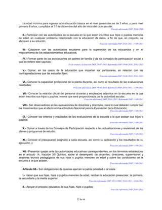25 de 66
La edad mínima para ingresar a la educación básica en el nivel preescolar es de 3 años, y para nivel
primaria 6 años, cumplidos al 31 de diciembre del año de inicio del ciclo escolar.
Párrafo adicionado DOF 20-06-2006
II.- Participar con las autoridades de la escuela en la que estén inscritos sus hijos o pupilos menores
de edad, en cualquier problema relacionado con la educación de éstos, a fin de que, en conjunto, se
aboquen a su solución;
Fracción reformada DOF 28-01-2011, 11-09-2013
III.- Colaborar con las autoridades escolares para la superación de los educandos y en el
mejoramiento de los establecimientos educativos;
IV.- Formar parte de las asociaciones de padres de familia y de los consejos de participación social a
que se refiere este capítulo;
Fe de erratas a la fracción DOF 29-07-1993. Reformada DOF 19-08-2010, 28-01-2011
V.- Opinar, en los casos de la educación que impartan los particulares, en relación con las
contraprestaciones que las escuelas fijen;
Fracción reformada DOF 19-08-2010, 28-01-2011
VI.- Conocer la capacidad profesional de la planta docente, así como el resultado de las evaluaciones
realizadas;
Fracción adicionada DOF 19-08-2010. Reformada DOF 28-01-2011, 11-09-2013
VII.- Conocer la relación oficial del personal docente y empleados adscritos en la escuela en la que
estén inscritos sus hijos o pupilos, misma que será proporcionada por la autoridad escolar;
Fracción adicionada DOF 28-01-2011. Reformada DOF 11-09-2013
VIII.- Ser observadores en las evaluaciones de docentes y directivos, para lo cual deberán cumplir con
los lineamientos que al efecto emita el Instituto Nacional para la Evaluación de la Educación;
Fracción adicionada DOF 11-09-2013
IX.- Conocer los criterios y resultados de las evaluaciones de la escuela a la que asistan sus hijos o
pupilos;
Fracción adicionada DOF 11-09-2013
X.- Opinar a través de los Consejos de Participación respecto a las actualizaciones y revisiones de los
planes y programas de estudio;
Fracción adicionada DOF 11-09-2013
XI.- Conocer el presupuesto asignado a cada escuela, así como su aplicación y los resultados de su
ejecución, y
Fracción adicionada DOF 11-09-2013
XII.- Presentar quejas ante las autoridades educativas correspondientes, en los términos establecidos
en el artículo 14, fracción XII Quintus, sobre el desempeño de docentes, directores, supervisores y
asesores técnico pedagógicos de sus hijos o pupilos menores de edad y sobre las condiciones de la
escuela a la que asisten.
Fracción adicionada DOF 11-09-2013
Artículo 66.- Son obligaciones de quienes ejercen la patria potestad o la tutela:
I.- Hacer que sus hijas, hijos o pupilos menores de edad, reciban la educación preescolar, la primaria,
la secundaria y la media superior;
Fracción reformada DOF 10-12-2004, 28-01-2011, 10-06-2013
II.- Apoyar el proceso educativo de sus hijas, hijos o pupilos;
Fracción reformada DOF 28-01-2011
 