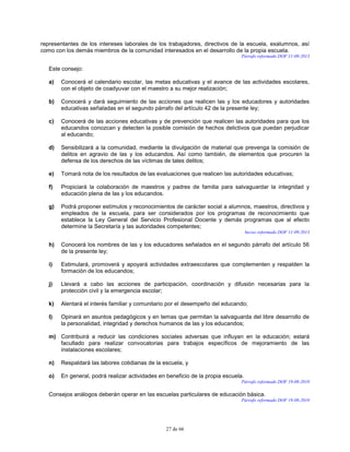 27 de 66
representantes de los intereses laborales de los trabajadores, directivos de la escuela, exalumnos, así
como con los demás miembros de la comunidad interesados en el desarrollo de la propia escuela.
Párrafo reformado DOF 11-09-2013
Este consejo:
a) Conocerá el calendario escolar, las metas educativas y el avance de las actividades escolares,
con el objeto de coadyuvar con el maestro a su mejor realización;
b) Conocerá y dará seguimiento de las acciones que realicen las y los educadores y autoridades
educativas señaladas en el segundo párrafo del artículo 42 de la presente ley;
c) Conocerá de las acciones educativas y de prevención que realicen las autoridades para que los
educandos conozcan y detecten la posible comisión de hechos delictivos que puedan perjudicar
al educando;
d) Sensibilizará a la comunidad, mediante la divulgación de material que prevenga la comisión de
delitos en agravio de las y los educandos. Así como también, de elementos que procuren la
defensa de los derechos de las víctimas de tales delitos;
e) Tomará nota de los resultados de las evaluaciones que realicen las autoridades educativas;
f) Propiciará la colaboración de maestros y padres de familia para salvaguardar la integridad y
educación plena de las y los educandos.
g) Podrá proponer estímulos y reconocimientos de carácter social a alumnos, maestros, directivos y
empleados de la escuela, para ser considerados por los programas de reconocimiento que
establece la Ley General del Servicio Profesional Docente y demás programas que al efecto
determine la Secretaría y las autoridades competentes;
Inciso reformado DOF 11-09-2013
h) Conocerá los nombres de las y los educadores señalados en el segundo párrafo del artículo 56
de la presente ley;
i) Estimulará, promoverá y apoyará actividades extraescolares que complementen y respalden la
formación de los educandos;
j) Llevará a cabo las acciones de participación, coordinación y difusión necesarias para la
protección civil y la emergencia escolar;
k) Alentará el interés familiar y comunitario por el desempeño del educando;
l) Opinará en asuntos pedagógicos y en temas que permitan la salvaguarda del libre desarrollo de
la personalidad, integridad y derechos humanos de las y los educandos;
m) Contribuirá a reducir las condiciones sociales adversas que influyan en la educación; estará
facultado para realizar convocatorias para trabajos específicos de mejoramiento de las
instalaciones escolares;
n) Respaldará las labores cotidianas de la escuela, y
o) En general, podrá realizar actividades en beneficio de la propia escuela.
Párrafo reformado DOF 19-08-2010
Consejos análogos deberán operar en las escuelas particulares de educación básica.
Párrafo reformado DOF 19-08-2010
 