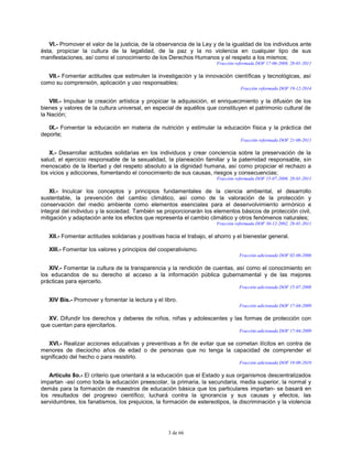3 de 66
VI.- Promover el valor de la justicia, de la observancia de la Ley y de la igualdad de los individuos ante
ésta, propiciar la cultura de la legalidad, de la paz y la no violencia en cualquier tipo de sus
manifestaciones, así como el conocimiento de los Derechos Humanos y el respeto a los mismos;
Fracción reformada DOF 17-06-2008, 28-01-2011
VII.- Fomentar actitudes que estimulen la investigación y la innovación científicas y tecnológicas, así
como su comprensión, aplicación y uso responsables;
Fracción reformada DOF 19-12-2014
VIII.- Impulsar la creación artística y propiciar la adquisición, el enriquecimiento y la difusión de los
bienes y valores de la cultura universal, en especial de aquéllos que constituyen el patrimonio cultural de
la Nación;
IX.- Fomentar la educación en materia de nutrición y estimular la educación física y la práctica del
deporte;
Fracción reformada DOF 21-06-2011
X.- Desarrollar actitudes solidarias en los individuos y crear conciencia sobre la preservación de la
salud, el ejercicio responsable de la sexualidad, la planeación familiar y la paternidad responsable, sin
menoscabo de la libertad y del respeto absoluto a la dignidad humana, así como propiciar el rechazo a
los vicios y adicciones, fomentando el conocimiento de sus causas, riesgos y consecuencias;
Fracción reformada DOF 15-07-2008, 28-01-2011
XI.- Inculcar los conceptos y principios fundamentales de la ciencia ambiental, el desarrollo
sustentable, la prevención del cambio climático, así como de la valoración de la protección y
conservación del medio ambiente como elementos esenciales para el desenvolvimiento armónico e
integral del individuo y la sociedad. También se proporcionarán los elementos básicos de protección civil,
mitigación y adaptación ante los efectos que representa el cambio climático y otros fenómenos naturales;
Fracción reformada DOF 30-12-2002, 28-01-2011
XII.- Fomentar actitudes solidarias y positivas hacia el trabajo, el ahorro y el bienestar general.
XIII.- Fomentar los valores y principios del cooperativismo.
Fracción adicionada DOF 02-06-2006
XIV.- Fomentar la cultura de la transparencia y la rendición de cuentas, así como el conocimiento en
los educandos de su derecho al acceso a la información pública gubernamental y de las mejores
prácticas para ejercerlo.
Fracción adicionada DOF 15-07-2008
XIV Bis.- Promover y fomentar la lectura y el libro.
Fracción adicionada DOF 17-04-2009
XV. Difundir los derechos y deberes de niños, niñas y adolescentes y las formas de protección con
que cuentan para ejercitarlos.
Fracción adicionada DOF 17-04-2009
XVI.- Realizar acciones educativas y preventivas a fin de evitar que se cometan ilícitos en contra de
menores de dieciocho años de edad o de personas que no tenga la capacidad de comprender el
significado del hecho o para resistirlo.
Fracción adicionada DOF 19-08-2010
Artículo 8o.- El criterio que orientará a la educación que el Estado y sus organismos descentralizados
impartan -así como toda la educación preescolar, la primaria, la secundaria, media superior, la normal y
demás para la formación de maestros de educación básica que los particulares impartan- se basará en
los resultados del progreso científico; luchará contra la ignorancia y sus causas y efectos, las
servidumbres, los fanatismos, los prejuicios, la formación de estereotipos, la discriminación y la violencia
 