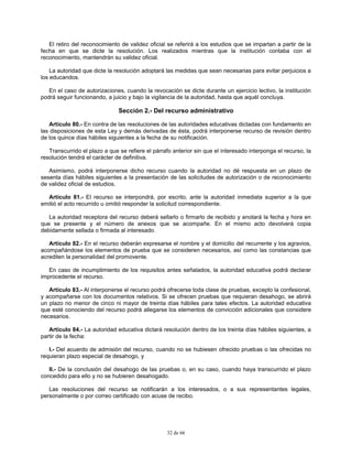 32 de 66
El retiro del reconocimiento de validez oficial se referirá a los estudios que se impartan a partir de la
fecha en que se dicte la resolución. Los realizados mientras que la institución contaba con el
reconocimiento, mantendrán su validez oficial.
La autoridad que dicte la resolución adoptará las medidas que sean necesarias para evitar perjuicios a
los educandos.
En el caso de autorizaciones, cuando la revocación se dicte durante un ejercicio lectivo, la institución
podrá seguir funcionando, a juicio y bajo la vigilancia de la autoridad, hasta que aquél concluya.
Sección 2.- Del recurso administrativo
Artículo 80.- En contra de las resoluciones de las autoridades educativas dictadas con fundamento en
las disposiciones de esta Ley y demás derivadas de ésta, podrá interponerse recurso de revisión dentro
de los quince días hábiles siguientes a la fecha de su notificación.
Transcurrido el plazo a que se refiere el párrafo anterior sin que el interesado interponga el recurso, la
resolución tendrá el carácter de definitiva.
Asimismo, podrá interponerse dicho recurso cuando la autoridad no dé respuesta en un plazo de
sesenta días hábiles siguientes a la presentación de las solicitudes de autorización o de reconocimiento
de validez oficial de estudios.
Artículo 81.- El recurso se interpondrá, por escrito, ante la autoridad inmediata superior a la que
emitió el acto recurrido u omitió responder la solicitud correspondiente.
La autoridad receptora del recurso deberá sellarlo o firmarlo de recibido y anotará la fecha y hora en
que se presente y el número de anexos que se acompañe. En el mismo acto devolverá copia
debidamente sellada o firmada al interesado.
Artículo 82.- En el recurso deberán expresarse el nombre y el domicilio del recurrente y los agravios,
acompañándose los elementos de prueba que se consideren necesarios, así como las constancias que
acrediten la personalidad del promovente.
En caso de incumplimiento de los requisitos antes señalados, la autoridad educativa podrá declarar
improcedente el recurso.
Artículo 83.- Al interponerse el recurso podrá ofrecerse toda clase de pruebas, excepto la confesional,
y acompañarse con los documentos relativos. Si se ofrecen pruebas que requieran desahogo, se abrirá
un plazo no menor de cinco ni mayor de treinta días hábiles para tales efectos. La autoridad educativa
que esté conociendo del recurso podrá allegarse los elementos de convicción adicionales que considere
necesarios.
Artículo 84.- La autoridad educativa dictará resolución dentro de los treinta días hábiles siguientes, a
partir de la fecha:
I.- Del acuerdo de admisión del recurso, cuando no se hubiesen ofrecido pruebas o las ofrecidas no
requieran plazo especial de desahogo, y
II.- De la conclusión del desahogo de las pruebas o, en su caso, cuando haya transcurrido el plazo
concedido para ello y no se hubieren desahogado.
Las resoluciones del recurso se notificarán a los interesados, o a sus representantes legales,
personalmente o por correo certificado con acuse de recibo.
 
