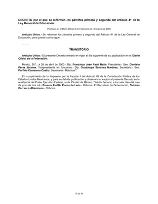 36 de 66
DECRETO por el que se reforman los párrafos primero y segundo del artículo 41 de la
Ley General de Educación.
Publicado en el Diario Oficial de la Federación el 12 de junio de 2000
Artículo Unico.- Se reforman los párrafos primero y segundo del Artículo 41 de la Ley General de
Educación, para quedar como sigue:
..........
TRANSITORIO
Artículo Unico.- El presente Decreto entrará en vigor al día siguiente de su publicación en el Diario
Oficial de la Federación.
México, D.F., a 28 de abril de 2000.- Dip. Francisco José Paoli Bolio, Presidente.- Sen. Dionisio
Pérez Jácome, Vicepresidente en funciones.- Dip. Guadalupe Sánchez Martínez, Secretario.- Sen.
Porfirio Camarena Castro, Secretario.- Rúbricas".
En cumplimiento de lo dispuesto por la fracción I del Artículo 89 de la Constitución Política de los
Estados Unidos Mexicanos, y para su debida publicación y observancia, expido el presente Decreto en la
residencia del Poder Ejecutivo Federal, en la Ciudad de México, Distrito Federal, a los seis días del mes
de junio de dos mil.- Ernesto Zedillo Ponce de León.- Rúbrica.- El Secretario de Gobernación, Diódoro
Carrasco Altamirano.- Rúbrica.
 
