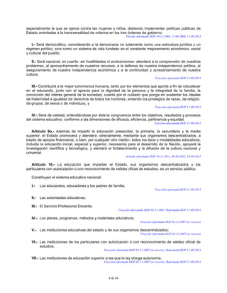 4 de 66
especialmente la que se ejerce contra las mujeres y niños, debiendo implementar políticas públicas de
Estado orientadas a la transversalidad de criterios en los tres órdenes de gobierno.
Párrafo reformado DOF 10-12-2004, 17-04-2009, 11-09-2013
I.- Será democrático, considerando a la democracia no solamente como una estructura jurídica y un
régimen político, sino como un sistema de vida fundado en el constante mejoramiento económico, social
y cultural del pueblo;
II.- Será nacional, en cuanto -sin hostilidades ni exclusivismos- atenderá a la comprensión de nuestros
problemas, al aprovechamiento de nuestros recursos, a la defensa de nuestra independencia política, al
aseguramiento de nuestra independencia económica y a la continuidad y acrecentamiento de nuestra
cultura;
Fracción reformada DOF 11-09-2013
III.- Contribuirá a la mejor convivencia humana, tanto por los elementos que aporte a fin de robustecer
en el educando, junto con el aprecio para la dignidad de la persona y la integridad de la familia, la
convicción del interés general de la sociedad, cuanto por el cuidado que ponga en sustentar los ideales
de fraternidad e igualdad de derechos de todos los hombres, evitando los privilegios de razas, de religión,
de grupos, de sexos o de individuos, y
Fracción reformada DOF 11-09-2013
IV.- Será de calidad, entendiéndose por ésta la congruencia entre los objetivos, resultados y procesos
del sistema educativo, conforme a las dimensiones de eficacia, eficiencia, pertinencia y equidad.
Fracción adicionada DOF 11-09-2013
Artículo 9o.- Además de impartir la educación preescolar, la primaria, la secundaria y la media
superior, el Estado promoverá y atenderá -directamente, mediante sus organismos descentralizados, a
través de apoyos financieros, o bien, por cualquier otro medio– todos los tipos y modalidades educativos,
incluida la educación inicial, especial y superior, necesarios para el desarrollo de la Nación, apoyará la
investigación científica y tecnológica, y alentará el fortalecimiento y la difusión de la cultura nacional y
universal.
Artículo reformado DOF 16-11-2011, 09-04-2012, 10-06-2013
Artículo 10.- La educación que impartan el Estado, sus organismos descentralizados y los
particulares con autorización o con reconocimiento de validez oficial de estudios, es un servicio público.
Constituyen el sistema educativo nacional:
I.- Los educandos, educadores y los padres de familia;
Fracción reformada DOF 11-09-2013
II.- Las autoridades educativas;
III.- El Servicio Profesional Docente;
Fracción adicionada DOF 02-11-2007. Reformada DOF 11-09-2013
IV.- Los planes, programas, métodos y materiales educativos;
Fracción reformada DOF 02-11-2007 (se recorre)
V.- Las instituciones educativas del estado y de sus organismos descentralizados;
Fracción reformada DOF 02-11-2007 (se recorre)
VI.- Las instituciones de los particulares con autorización o con reconocimiento de validez oficial de
estudios;
Fracción reformada DOF 02-11-2007 (se recorre). Reformada DOF 11-09-2013
VII.- Las instituciones de educación superior a las que la ley otorga autonomía;
Fracción reformada DOF 02-11-2007 (se recorre). Reformada DOF 11-09-2013
 