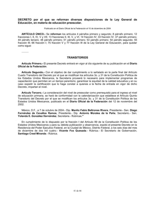 41 de 66
DECRETO por el que se reforman diversas disposiciones de la Ley General de
Educación, en materia de educación preescolar.
Publicado en el Diario Oficial de la Federación el 10 de diciembre de 2004
ARTÍCULO ÚNICO.- Se reforman los artículos 4 párrafos primero y segundo; 8 párrafo primero; 12
fracciones I, II, IV, V y VII; 13 fracciones II, III, V, y VI; 14 fracción IV; 33 fracción IV; 37 párrafo primero;
44 párrafo tercero; 48 párrafo primero; 51 párrafo primero; 53 párrafo primero; 54 párrafo segundo; 55
fracción III; 66 fracción I; 75 fracción V y 77 fracción III de la Ley General de Educación, para quedar
como sigue:
..........
TRANSITORIOS
Artículo Primero.- El presente Decreto entrará en vigor al día siguiente de su publicación en el Diario
Oficial de la Federación.
Artículo Segundo.- Con el objetivo de dar cumplimiento a lo señalado en la parte final del Artículo
Cuarto Transitorio del Decreto por el que se modifican los artículos 3o. y 31 de la Constitución Política de
los Estados Unidos Mexicanos, la Secretaría proveerá lo necesario para implementar programas de
capacitación que permitan en un tiempo perentorio, garantizar la equidad de la calidad educativa y en su
caso expedir la certificación que lo haga constar a quienes a la fecha de entrada en vigor de dicho
Decreto, impartan el nivel.
Artículo Tercero.- La consideración del nivel de preescolar como prerrequisito para el ingreso al nivel
de educación primaria, se hará de conformidad con la calendarización que establece el Artículo Quinto
Transitorio del Decreto por el que se modifican los artículos 3o. y 31 de la Constitución Política de los
Estados Unidos Mexicanos, publicado en el Diario Oficial de la Federación del 12 de noviembre del
2002.
México, D.F., a 7 de octubre de 2004.- Dip. Manlio Fabio Beltrones Rivera, Presidente.- Sen. Diego
Fernández de Cevallos Ramos, Presidente.- Dip. Antonio Morales de la Peña, Secretario.- Sen.
Yolanda E. González Hernández, Secretaria.- Rúbricas."
En cumplimiento de lo dispuesto por la fracción I del Artículo 89 de la Constitución Política de los
Estados Unidos Mexicanos y para su debida publicación y observancia, expido el presente Decreto en la
Residencia del Poder Ejecutivo Federal, en la Ciudad de México, Distrito Federal, a los seis días del mes
de diciembre de dos mil cuatro.- Vicente Fox Quesada.- Rúbrica.- El Secretario de Gobernación,
Santiago Creel Miranda.- Rúbrica.
 