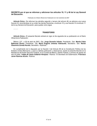 47 de 66
DECRETO por el que se reforman y adicionan los artículos 10, 11 y 48 de la Ley General
de Educación.
Publicado en el Diario Oficial de la Federación el 2 de noviembre de 2007
Artículo Único.- Se reforman los párrafos segundo y tercero del artículo 48; se adiciona una nueva
fracción III, recorriéndose en su orden las demás fracciones, al artículo 10 y una fracción IV al artículo 11
de la Ley General de Educación, para quedar como sigue:
..........
TRANSITORIO
Artículo Único.- El presente Decreto entrará en vigor al día siguiente de su publicación en el Diario
Oficial de la Federación.
México, D.F., a 26 de abril de 2007.- Dip. Jorge Zermeño Infante, Presidente.- Sen. Manlio Fabio
Beltrones Rivera, Presidente.- Dip. María Eugenia Jiménez Valenzuela, Secretaria.- Sen. Renán
Cleominio Zoreda Novelo, Secretario.- Rúbricas."
En cumplimiento de lo dispuesto por la fracción I del Artículo 89 de la Constitución Política de los
Estados Unidos Mexicanos, y para su debida publicación y observancia, expido el presente Decreto en la
Residencia del Poder Ejecutivo Federal, en la Ciudad de México, Distrito Federal, a primero de agosto de
dos mil siete.- Felipe de Jesús Calderón Hinojosa.- Rúbrica.- El Secretario de Gobernación, Francisco
Javier Ramírez Acuña.- Rúbrica.
 