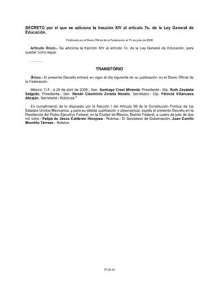 50 de 66
DECRETO por el que se adiciona la fracción XIV al artículo 7o. de la Ley General de
Educación.
Publicado en el Diario Oficial de la Federación el 15 de julio de 2008
Artículo Único.- Se adiciona la fracción XIV al artículo 7o. de la Ley General de Educación, para
quedar como sigue:
……….
TRANSITORIO
Único.- El presente Decreto entrará en vigor al día siguiente de su publicación en el Diario Oficial de
la Federación.
México, D.F., a 29 de abril de 2008.- Sen. Santiago Creel Miranda, Presidente.- Dip. Ruth Zavaleta
Salgado, Presidenta.- Sen. Renán Cleominio Zoreda Novelo, Secretario.- Dip. Patricia Villanueva
Abraján, Secretaria.- Rúbricas."
En cumplimiento de lo dispuesto por la fracción I del Artículo 89 de la Constitución Política de los
Estados Unidos Mexicanos, y para su debida publicación y observancia, expido el presente Decreto en la
Residencia del Poder Ejecutivo Federal, en la Ciudad de México, Distrito Federal, a cuatro de julio de dos
mil ocho.- Felipe de Jesús Calderón Hinojosa.- Rúbrica.- El Secretario de Gobernación, Juan Camilo
Mouriño Terrazo.- Rúbrica.
 
