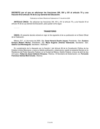 51 de 66
DECRETO por el que se adicionan las fracciones XIII, XIV y XV al artículo 75 y una
fracción III al artículo 76 de la Ley General de Educación.
Publicado en el Diario Oficial de la Federación el 17 de abril de 2009
ARTÍCULO ÚNICO.- Se adicionan las fracciones XIII, XIV y XV al artículo 75 y una fracción III al
artículo 76 de la Ley General de Educación, para quedar como sigue:
……….
TRANSITORIO
ÚNICO.- El presente decreto entrará en vigor al día siguiente al de su publicación en el Diario Oficial
de la Federación.
México, D.F., a 3 de marzo de 2009.- Dip. Cesar Horacio Duarte Jaquez, Presidente.- Sen. Gustavo
Enrique Madero Muñoz, Presidente.- Dip. Maria Eugenia Jimenez Valenzuela, Secretaria.- Sen.
Gabino Cué Monteagudo, Secretario.- Rúbricas."
En cumplimiento de lo dispuesto por la fracción I del Artículo 89 de la Constitución Política de los
Estados Unidos Mexicanos, y para su debida publicación y observancia, expido el presente Decreto en la
Residencia del Poder Ejecutivo Federal, en la Ciudad de México, Distrito Federal, a trece de abril de dos
mil nueve.- Felipe de Jesús Calderón Hinojosa.- Rúbrica.- El Secretario de Gobernación, Lic. Fernando
Francisco Gómez Mont Urueta.- Rúbrica.
 