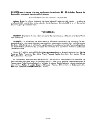 55 de 66
DECRETO por el que se reforman y adicionan los artículos 21 y 33 de la Ley General de
Educación, en materia de educación indígena.
Publicado en el Diario Oficial de la Federación el 2 de julio de 2010
Artículo Único.- Se reforma el segundo párrafo del artículo 21; y se reforma la fracción I y se adiciona
una fracción XIII, recorriéndose en su orden las demás fracciones del artículo 33 de la Ley General de
Educación, para quedar como sigue:
……….
TRANSITORIOS
PRIMERO.- El presente Decreto entrará en vigor al día siguiente de su publicación en el Diario Oficial
de la Federación.
SEGUNDO.- Las erogaciones que deban realizarse a fin de dar cumplimiento con el presente Decreto,
se sujetarán a los recursos aprobados en sus respectivos presupuestos para tales fines por la Cámara de
Diputados del H. Congreso de la Unión, las legislaturas de los estados, así como la Asamblea Legislativa
del Distrito Federal, en términos del Apartado B del artículo 2o. de la Constitución Política de los Estados
Unidos Mexicanos.
México, D.F., a 29 de abril de 2010.- Dip. Francisco Javier Ramirez Acuña, Presidente.- Sen. Carlos
Navarrete Ruiz, Presidente.- Dip. Jaime Arturo Vazquez Aguilar, Secretario.- Sen. Adrián Rivera
Pérez, Secretario.- Rúbricas."
En cumplimiento de lo dispuesto por la fracción I del Artículo 89 de la Constitución Política de los
Estados Unidos Mexicanos, y para su debida publicación y observancia, expido el presente Decreto en la
Residencia del Poder Ejecutivo Federal, en la Ciudad de México, Distrito Federal, a veintiocho de junio de
dos mil diez.- Felipe de Jesús Calderón Hinojosa.- Rúbrica.- El Secretario de Gobernación, Lic.
Fernando Francisco Gómez Mont Urueta.- Rúbrica.
 