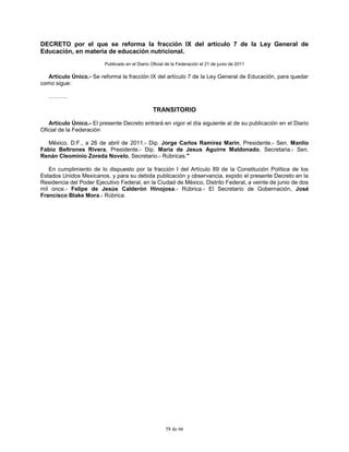 58 de 66
DECRETO por el que se reforma la fracción IX del artículo 7 de la Ley General de
Educación, en materia de educación nutricional.
Publicado en el Diario Oficial de la Federación el 21 de junio de 2011
Artículo Único.- Se reforma la fracción IX del artículo 7 de la Ley General de Educación, para quedar
como sigue:
……….
TRANSITORIO
Artículo Único.- El presente Decreto entrará en vigor el día siguiente al de su publicación en el Diario
Oficial de la Federación
México, D.F., a 26 de abril de 2011.- Dip. Jorge Carlos Ramirez Marin, Presidente.- Sen. Manlio
Fabio Beltrones Rivera, Presidente.- Dip. Maria de Jesus Aguirre Maldonado, Secretaria.- Sen.
Renán Cleominio Zoreda Novelo, Secretario.- Rúbricas."
En cumplimiento de lo dispuesto por la fracción I del Artículo 89 de la Constitución Política de los
Estados Unidos Mexicanos, y para su debida publicación y observancia, expido el presente Decreto en la
Residencia del Poder Ejecutivo Federal, en la Ciudad de México, Distrito Federal, a veinte de junio de dos
mil once.- Felipe de Jesús Calderón Hinojosa.- Rúbrica.- El Secretario de Gobernación, José
Francisco Blake Mora.- Rúbrica.
 