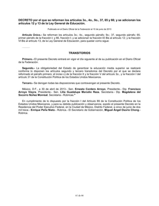 61 de 66
DECRETO por el que se reforman los artículos 3o., 4o., 9o., 37, 65 y 66; y se adicionan los
artículos 12 y 13 de la Ley General de Educación.
Publicado en el Diario Oficial de la Federación el 10 de junio de 2013
Artículo Único.- Se reforman los artículos 3o.; 4o., segundo párrafo; 9o.; 37, segundo párrafo; 65,
primer párrafo de la fracción I; y 66, fracción I; y se adicionan la fracción IX Bis al artículo 12; y la fracción
VI Bis al artículo 13, de la Ley General de Educación, para quedar como sigue:
………
TRANSITORIOS
Primero.- El presente Decreto entrará en vigor el día siguiente al de su publicación en el Diario Oficial
de la Federación.
Segundo.- La obligatoriedad del Estado de garantizar la educación media superior se realizará
conforme lo disponen los artículos segundo y tercero transitorios del Decreto por el que se declara
reformado el párrafo primero; el inciso c) de la fracción II y la fracción V del artículo 3o., y la fracción I del
artículo 31 de la Constitución Política de los Estados Unidos Mexicanos.
Tercero.- Se derogan todas las disposiciones que contravengan al presente Decreto.
México, D.F., a 30 de abril de 2013.- Sen. Ernesto Cordero Arroyo, Presidente.- Dip. Francisco
Arroyo Vieyra, Presidente.- Sen. Lilia Guadalupe Merodio Reza, Secretaria.- Dip. Magdalena del
Socorro Núñez Monreal, Secretaria.- Rúbricas."
En cumplimiento de lo dispuesto por la fracción I del Artículo 89 de la Constitución Política de los
Estados Unidos Mexicanos, y para su debida publicación y observancia, expido el presente Decreto en la
Residencia del Poder Ejecutivo Federal, en la Ciudad de México, Distrito Federal, a cinco de junio de dos
mil trece.- Enrique Peña Nieto.- Rúbrica.- El Secretario de Gobernación, Miguel Ángel Osorio Chong.-
Rúbrica.
 